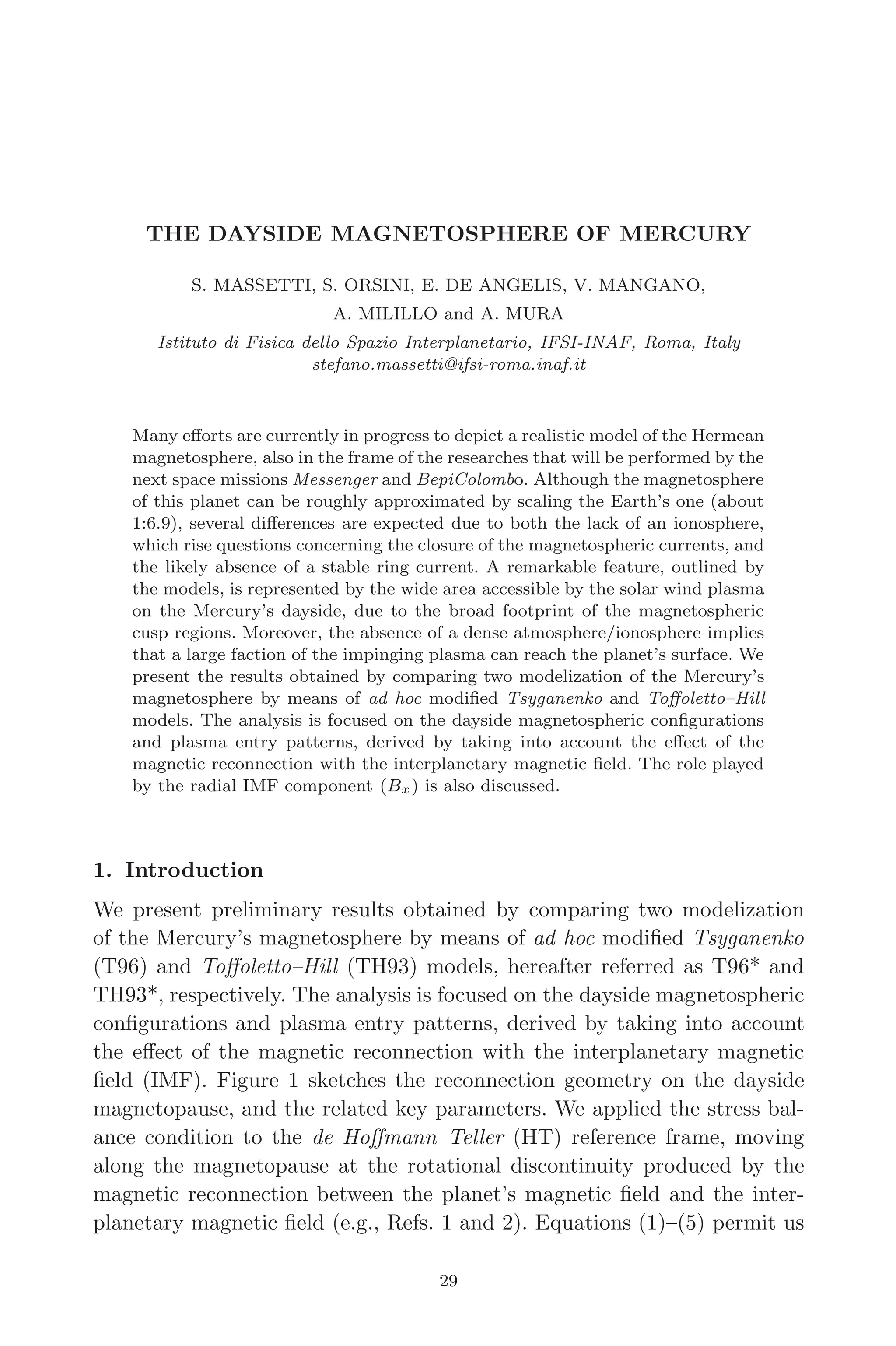 March 16, 2006 13:47 WSPC/SPI-B368 Advances in Geosciences Vol. 3 ch04
THE DAYSIDE MAGNETOSPHERE OF MERCURY
S. MASSETTI, S. ORSINI, E. DE ANGELIS, V. MANGANO,
A. MILILLO and A. MURA
Istituto di Fisica dello Spazio Interplanetario, IFSI-INAF, Roma, Italy
stefano.massetti@ifsi-roma.inaf.it
Many eﬀorts are currently in progress to depict a realistic model of the Hermean
magnetosphere, also in the frame of the researches that will be performed by the
next space missions Messenger and BepiColombo. Although the magnetosphere
of this planet can be roughly approximated by scaling the Earth’s one (about
1:6.9), several diﬀerences are expected due to both the lack of an ionosphere,
which rise questions concerning the closure of the magnetospheric currents, and
the likely absence of a stable ring current. A remarkable feature, outlined by
the models, is represented by the wide area accessible by the solar wind plasma
on the Mercury’s dayside, due to the broad footprint of the magnetospheric
cusp regions. Moreover, the absence of a dense atmosphere/ionosphere implies
that a large faction of the impinging plasma can reach the planet’s surface. We
present the results obtained by comparing two modelization of the Mercury’s
magnetosphere by means of ad hoc modiﬁed Tsyganenko and Toﬀoletto–Hill
models. The analysis is focused on the dayside magnetospheric conﬁgurations
and plasma entry patterns, derived by taking into account the eﬀect of the
magnetic reconnection with the interplanetary magnetic ﬁeld. The role played
by the radial IMF component (Bx) is also discussed.
1. Introduction
We present preliminary results obtained by comparing two modelization
of the Mercury’s magnetosphere by means of ad hoc modiﬁed Tsyganenko
(T96) and Toﬀoletto–Hill (TH93) models, hereafter referred as T96* and
TH93*, respectively. The analysis is focused on the dayside magnetospheric
conﬁgurations and plasma entry patterns, derived by taking into account
the eﬀect of the magnetic reconnection with the interplanetary magnetic
ﬁeld (IMF). Figure 1 sketches the reconnection geometry on the dayside
magnetopause, and the related key parameters. We applied the stress bal-
ance condition to the de Hoﬀmann–Teller (HT) reference frame, moving
along the magnetopause at the rotational discontinuity produced by the
magnetic reconnection between the planet’s magnetic ﬁeld and the inter-
planetary magnetic ﬁeld (e.g., Refs. 1 and 2). Equations (1)–(5) permit us
29
 