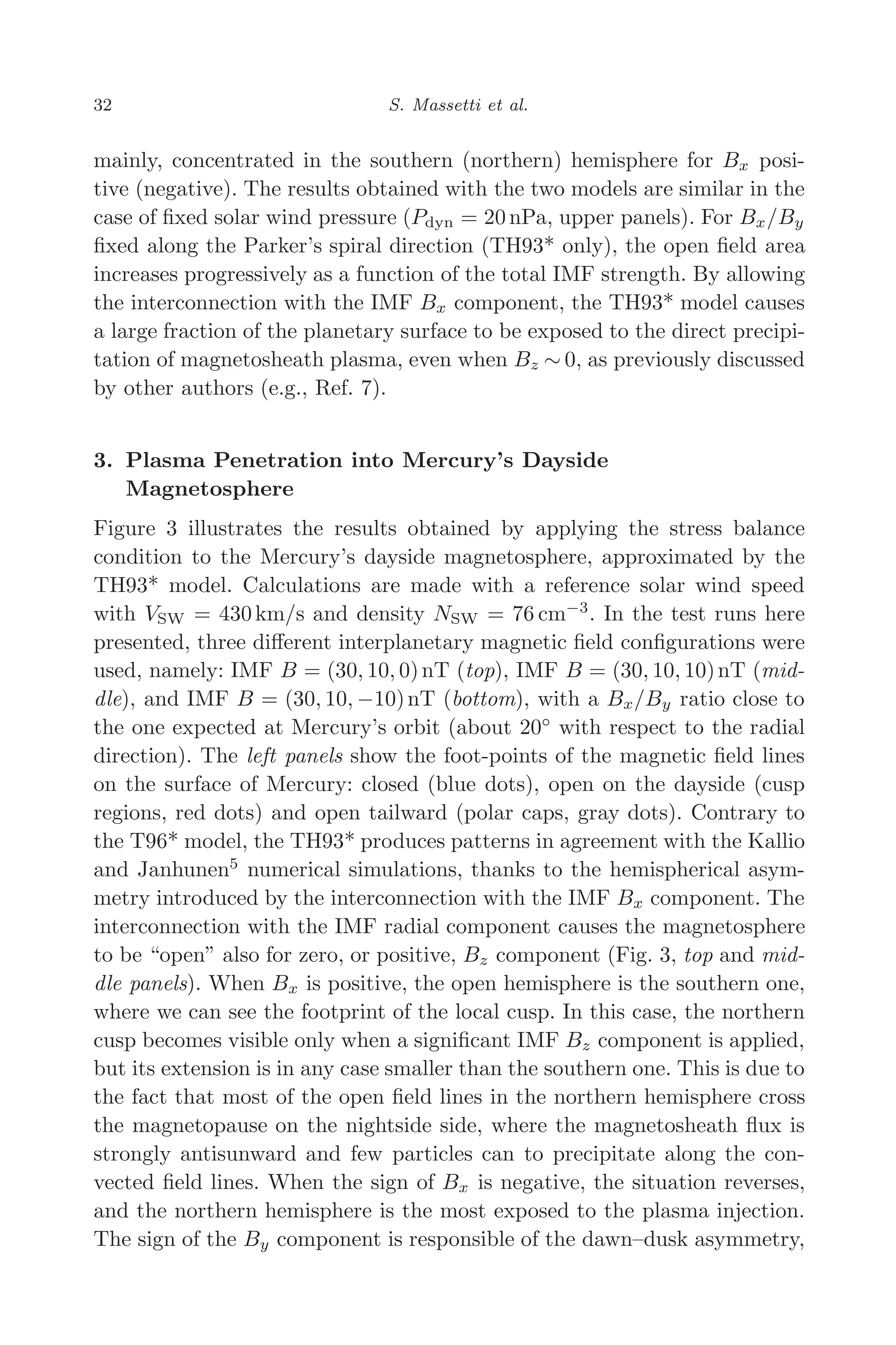 March 16, 2006 13:47 WSPC/SPI-B368 Advances in Geosciences Vol. 3 ch04
32 S. Massetti et al.
mainly, concentrated in the southern (northern) hemisphere for Bx posi-
tive (negative). The results obtained with the two models are similar in the
case of ﬁxed solar wind pressure (Pdyn = 20 nPa, upper panels). For Bx/By
ﬁxed along the Parker’s spiral direction (TH93* only), the open ﬁeld area
increases progressively as a function of the total IMF strength. By allowing
the interconnection with the IMF Bx component, the TH93* model causes
a large fraction of the planetary surface to be exposed to the direct precipi-
tation of magnetosheath plasma, even when Bz ∼ 0, as previously discussed
by other authors (e.g., Ref. 7).
3. Plasma Penetration into Mercury’s Dayside
Magnetosphere
Figure 3 illustrates the results obtained by applying the stress balance
condition to the Mercury’s dayside magnetosphere, approximated by the
TH93* model. Calculations are made with a reference solar wind speed
with VSW = 430 km/s and density NSW = 76 cm−3
. In the test runs here
presented, three diﬀerent interplanetary magnetic ﬁeld conﬁgurations were
used, namely: IMF B = (30, 10, 0)nT (top), IMF B = (30, 10, 10)nT (mid-
dle), and IMF B = (30, 10, −10)nT (bottom), with a Bx/By ratio close to
the one expected at Mercury’s orbit (about 20◦
with respect to the radial
direction). The left panels show the foot-points of the magnetic ﬁeld lines
on the surface of Mercury: closed (blue dots), open on the dayside (cusp
regions, red dots) and open tailward (polar caps, gray dots). Contrary to
the T96* model, the TH93* produces patterns in agreement with the Kallio
and Janhunen5
numerical simulations, thanks to the hemispherical asym-
metry introduced by the interconnection with the IMF Bx component. The
interconnection with the IMF radial component causes the magnetosphere
to be “open” also for zero, or positive, Bz component (Fig. 3, top and mid-
dle panels). When Bx is positive, the open hemisphere is the southern one,
where we can see the footprint of the local cusp. In this case, the northern
cusp becomes visible only when a signiﬁcant IMF Bz component is applied,
but its extension is in any case smaller than the southern one. This is due to
the fact that most of the open ﬁeld lines in the northern hemisphere cross
the magnetopause on the nightside side, where the magnetosheath ﬂux is
strongly antisunward and few particles can to precipitate along the con-
vected ﬁeld lines. When the sign of Bx is negative, the situation reverses,
and the northern hemisphere is the most exposed to the plasma injection.
The sign of the By component is responsible of the dawn–dusk asymmetry,
 