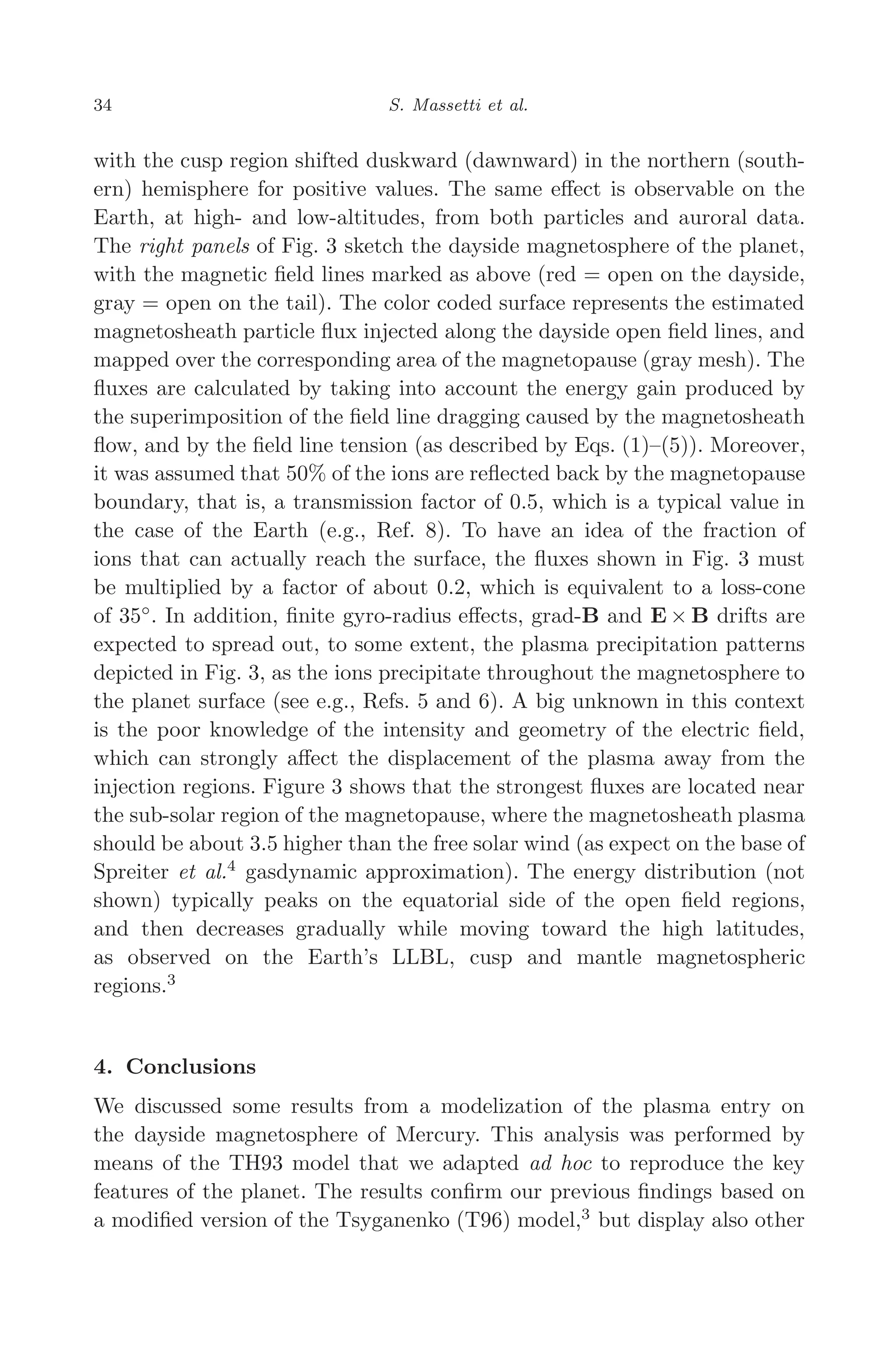 March 16, 2006 13:47 WSPC/SPI-B368 Advances in Geosciences Vol. 3 ch04
34 S. Massetti et al.
with the cusp region shifted duskward (dawnward) in the northern (south-
ern) hemisphere for positive values. The same eﬀect is observable on the
Earth, at high- and low-altitudes, from both particles and auroral data.
The right panels of Fig. 3 sketch the dayside magnetosphere of the planet,
with the magnetic ﬁeld lines marked as above (red = open on the dayside,
gray = open on the tail). The color coded surface represents the estimated
magnetosheath particle ﬂux injected along the dayside open ﬁeld lines, and
mapped over the corresponding area of the magnetopause (gray mesh). The
ﬂuxes are calculated by taking into account the energy gain produced by
the superimposition of the ﬁeld line dragging caused by the magnetosheath
ﬂow, and by the ﬁeld line tension (as described by Eqs. (1)–(5)). Moreover,
it was assumed that 50% of the ions are reﬂected back by the magnetopause
boundary, that is, a transmission factor of 0.5, which is a typical value in
the case of the Earth (e.g., Ref. 8). To have an idea of the fraction of
ions that can actually reach the surface, the ﬂuxes shown in Fig. 3 must
be multiplied by a factor of about 0.2, which is equivalent to a loss-cone
of 35◦
. In addition, ﬁnite gyro-radius eﬀects, grad-B and E × B drifts are
expected to spread out, to some extent, the plasma precipitation patterns
depicted in Fig. 3, as the ions precipitate throughout the magnetosphere to
the planet surface (see e.g., Refs. 5 and 6). A big unknown in this context
is the poor knowledge of the intensity and geometry of the electric ﬁeld,
which can strongly aﬀect the displacement of the plasma away from the
injection regions. Figure 3 shows that the strongest ﬂuxes are located near
the sub-solar region of the magnetopause, where the magnetosheath plasma
should be about 3.5 higher than the free solar wind (as expect on the base of
Spreiter et al.4
gasdynamic approximation). The energy distribution (not
shown) typically peaks on the equatorial side of the open ﬁeld regions,
and then decreases gradually while moving toward the high latitudes,
as observed on the Earth’s LLBL, cusp and mantle magnetospheric
regions.3
4. Conclusions
We discussed some results from a modelization of the plasma entry on
the dayside magnetosphere of Mercury. This analysis was performed by
means of the TH93 model that we adapted ad hoc to reproduce the key
features of the planet. The results conﬁrm our previous ﬁndings based on
a modiﬁed version of the Tsyganenko (T96) model,3
but display also other
 