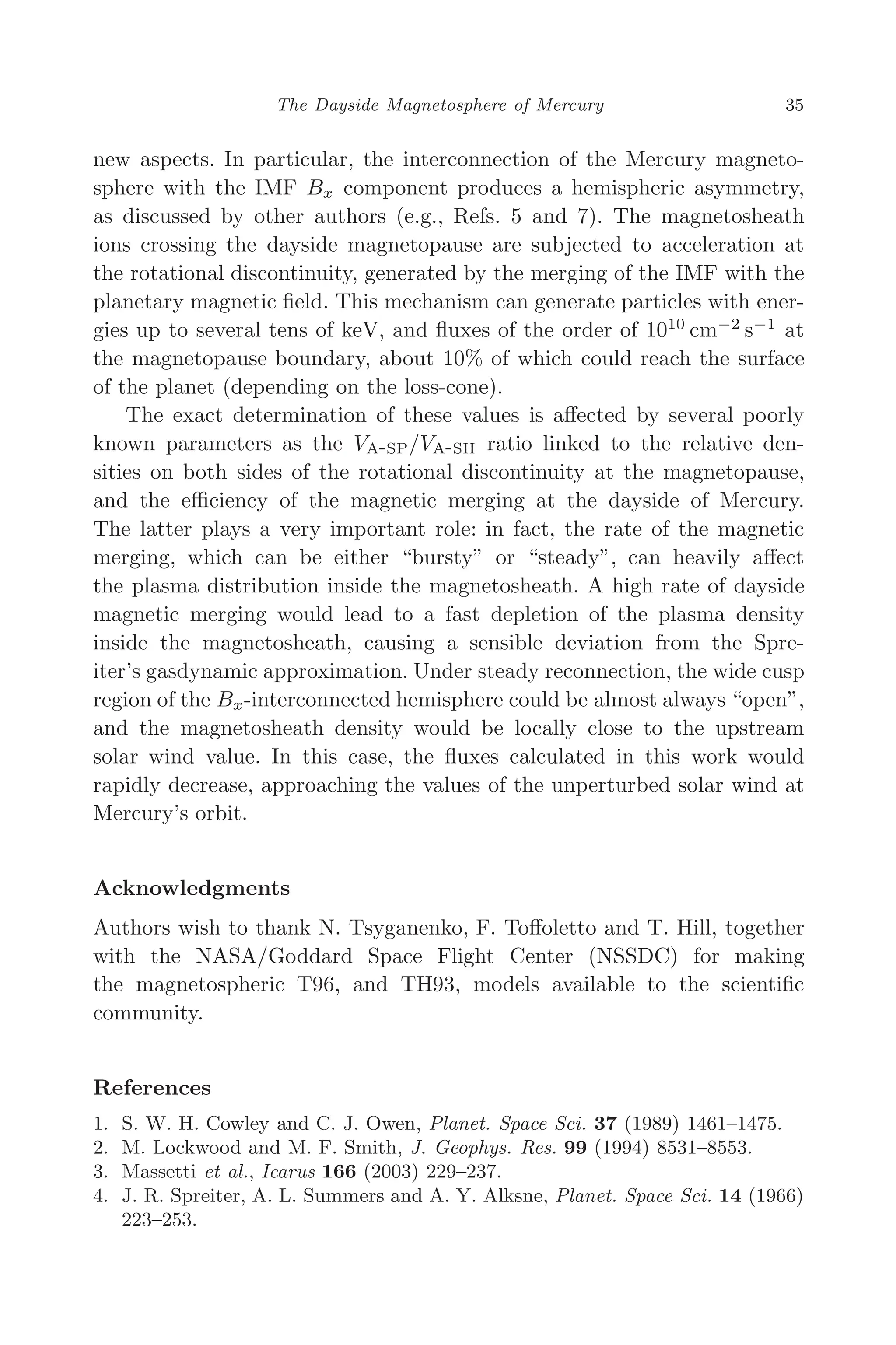 March 16, 2006 13:47 WSPC/SPI-B368 Advances in Geosciences Vol. 3 ch04
The Dayside Magnetosphere of Mercury 35
new aspects. In particular, the interconnection of the Mercury magneto-
sphere with the IMF Bx component produces a hemispheric asymmetry,
as discussed by other authors (e.g., Refs. 5 and 7). The magnetosheath
ions crossing the dayside magnetopause are subjected to acceleration at
the rotational discontinuity, generated by the merging of the IMF with the
planetary magnetic ﬁeld. This mechanism can generate particles with ener-
gies up to several tens of keV, and ﬂuxes of the order of 1010
cm−2
s−1
at
the magnetopause boundary, about 10% of which could reach the surface
of the planet (depending on the loss-cone).
The exact determination of these values is aﬀected by several poorly
known parameters as the VA-SP/VA-SH ratio linked to the relative den-
sities on both sides of the rotational discontinuity at the magnetopause,
and the eﬃciency of the magnetic merging at the dayside of Mercury.
The latter plays a very important role: in fact, the rate of the magnetic
merging, which can be either “bursty” or “steady”, can heavily aﬀect
the plasma distribution inside the magnetosheath. A high rate of dayside
magnetic merging would lead to a fast depletion of the plasma density
inside the magnetosheath, causing a sensible deviation from the Spre-
iter’s gasdynamic approximation. Under steady reconnection, the wide cusp
region of the Bx-interconnected hemisphere could be almost always “open”,
and the magnetosheath density would be locally close to the upstream
solar wind value. In this case, the ﬂuxes calculated in this work would
rapidly decrease, approaching the values of the unperturbed solar wind at
Mercury’s orbit.
Acknowledgments
Authors wish to thank N. Tsyganenko, F. Toﬀoletto and T. Hill, together
with the NASA/Goddard Space Flight Center (NSSDC) for making
the magnetospheric T96, and TH93, models available to the scientiﬁc
community.
References
1. S. W. H. Cowley and C. J. Owen, Planet. Space Sci. 37 (1989) 1461–1475.
2. M. Lockwood and M. F. Smith, J. Geophys. Res. 99 (1994) 8531–8553.
3. Massetti et al., Icarus 166 (2003) 229–237.
4. J. R. Spreiter, A. L. Summers and A. Y. Alksne, Planet. Space Sci. 14 (1966)
223–253.
 