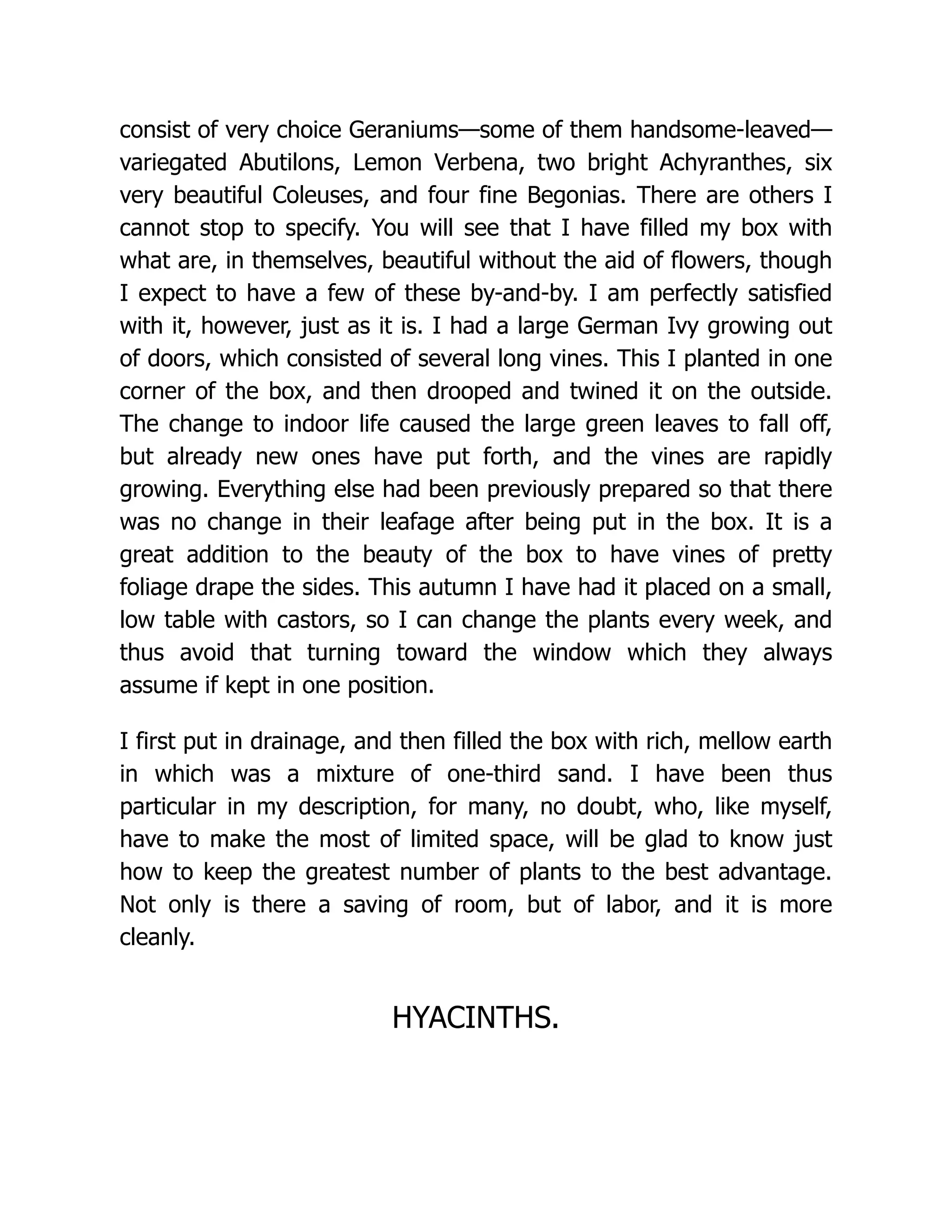 consist of very choice Geraniums—some of them handsome-leaved—
variegated Abutilons, Lemon Verbena, two bright Achyranthes, six
very beautiful Coleuses, and four fine Begonias. There are others I
cannot stop to specify. You will see that I have filled my box with
what are, in themselves, beautiful without the aid of flowers, though
I expect to have a few of these by-and-by. I am perfectly satisfied
with it, however, just as it is. I had a large German Ivy growing out
of doors, which consisted of several long vines. This I planted in one
corner of the box, and then drooped and twined it on the outside.
The change to indoor life caused the large green leaves to fall off,
but already new ones have put forth, and the vines are rapidly
growing. Everything else had been previously prepared so that there
was no change in their leafage after being put in the box. It is a
great addition to the beauty of the box to have vines of pretty
foliage drape the sides. This autumn I have had it placed on a small,
low table with castors, so I can change the plants every week, and
thus avoid that turning toward the window which they always
assume if kept in one position.
I first put in drainage, and then filled the box with rich, mellow earth
in which was a mixture of one-third sand. I have been thus
particular in my description, for many, no doubt, who, like myself,
have to make the most of limited space, will be glad to know just
how to keep the greatest number of plants to the best advantage.
Not only is there a saving of room, but of labor, and it is more
cleanly.
HYACINTHS.
 