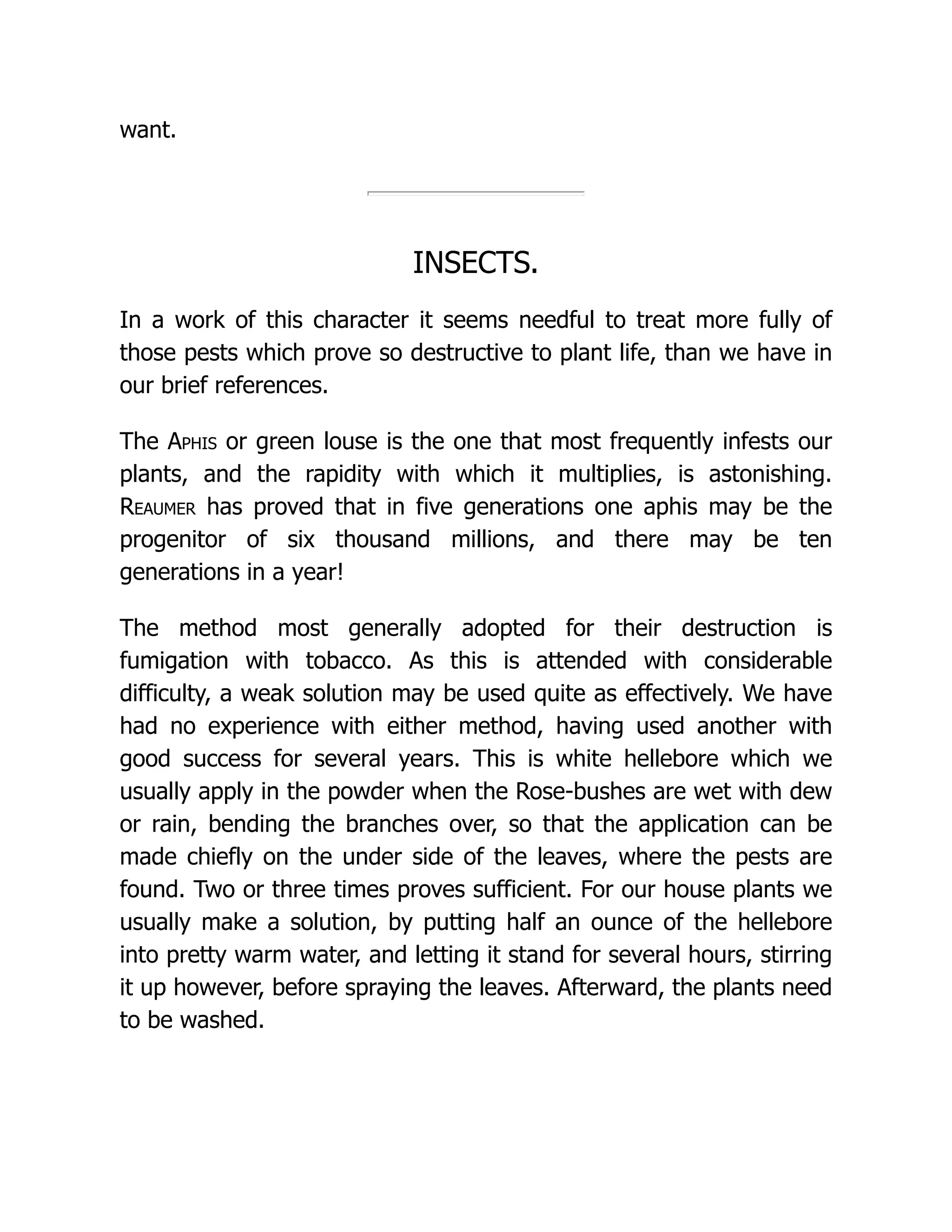 want.
INSECTS.
In a work of this character it seems needful to treat more fully of
those pests which prove so destructive to plant life, than we have in
our brief references.
The Aphis or green louse is the one that most frequently infests our
plants, and the rapidity with which it multiplies, is astonishing.
Reaumer has proved that in five generations one aphis may be the
progenitor of six thousand millions, and there may be ten
generations in a year!
The method most generally adopted for their destruction is
fumigation with tobacco. As this is attended with considerable
difficulty, a weak solution may be used quite as effectively. We have
had no experience with either method, having used another with
good success for several years. This is white hellebore which we
usually apply in the powder when the Rose-bushes are wet with dew
or rain, bending the branches over, so that the application can be
made chiefly on the under side of the leaves, where the pests are
found. Two or three times proves sufficient. For our house plants we
usually make a solution, by putting half an ounce of the hellebore
into pretty warm water, and letting it stand for several hours, stirring
it up however, before spraying the leaves. Afterward, the plants need
to be washed.
 