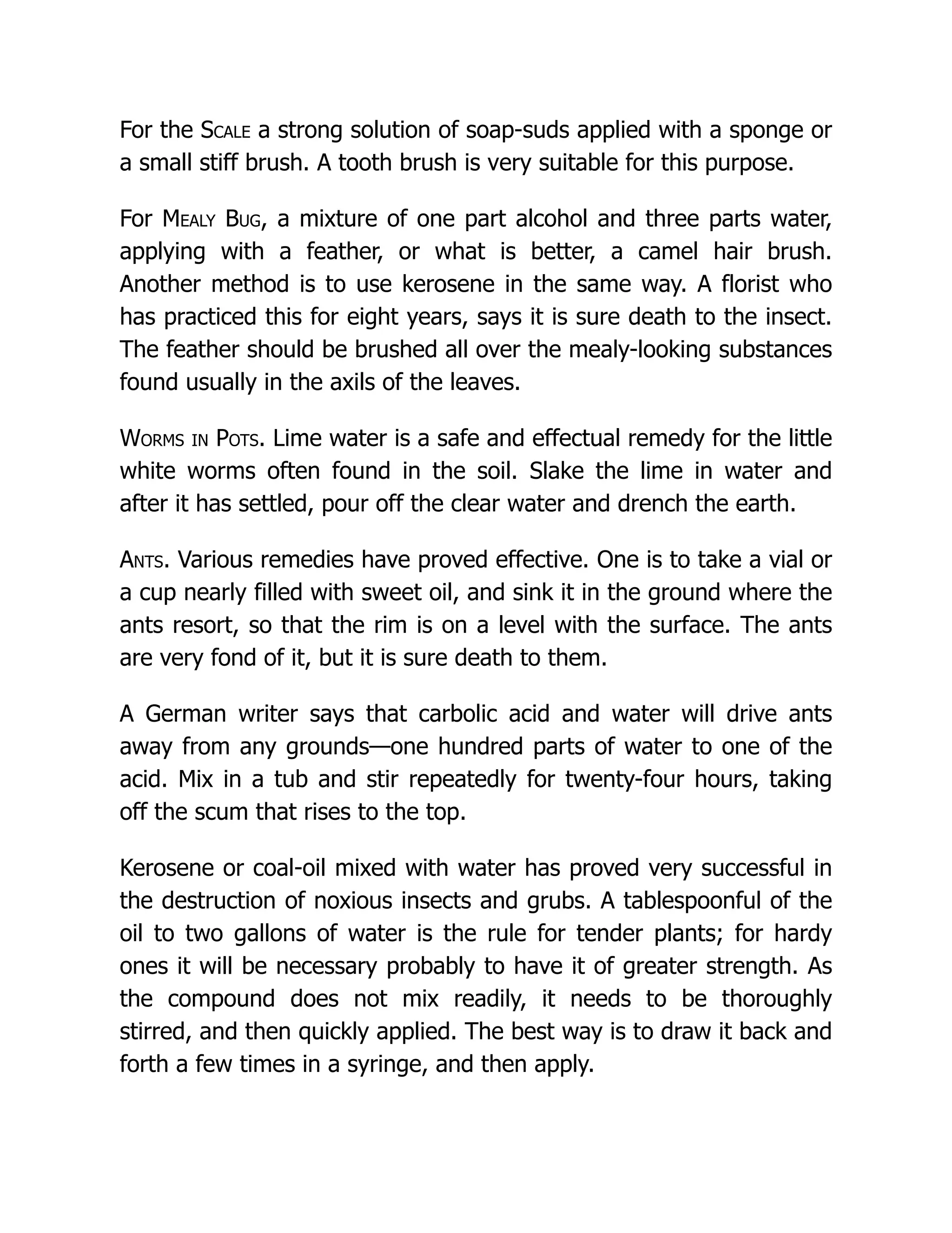 For the Scale a strong solution of soap-suds applied with a sponge or
a small stiff brush. A tooth brush is very suitable for this purpose.
For Mealy Bug, a mixture of one part alcohol and three parts water,
applying with a feather, or what is better, a camel hair brush.
Another method is to use kerosene in the same way. A florist who
has practiced this for eight years, says it is sure death to the insect.
The feather should be brushed all over the mealy-looking substances
found usually in the axils of the leaves.
Worms in Pots. Lime water is a safe and effectual remedy for the little
white worms often found in the soil. Slake the lime in water and
after it has settled, pour off the clear water and drench the earth.
Ants. Various remedies have proved effective. One is to take a vial or
a cup nearly filled with sweet oil, and sink it in the ground where the
ants resort, so that the rim is on a level with the surface. The ants
are very fond of it, but it is sure death to them.
A German writer says that carbolic acid and water will drive ants
away from any grounds—one hundred parts of water to one of the
acid. Mix in a tub and stir repeatedly for twenty-four hours, taking
off the scum that rises to the top.
Kerosene or coal-oil mixed with water has proved very successful in
the destruction of noxious insects and grubs. A tablespoonful of the
oil to two gallons of water is the rule for tender plants; for hardy
ones it will be necessary probably to have it of greater strength. As
the compound does not mix readily, it needs to be thoroughly
stirred, and then quickly applied. The best way is to draw it back and
forth a few times in a syringe, and then apply.
 