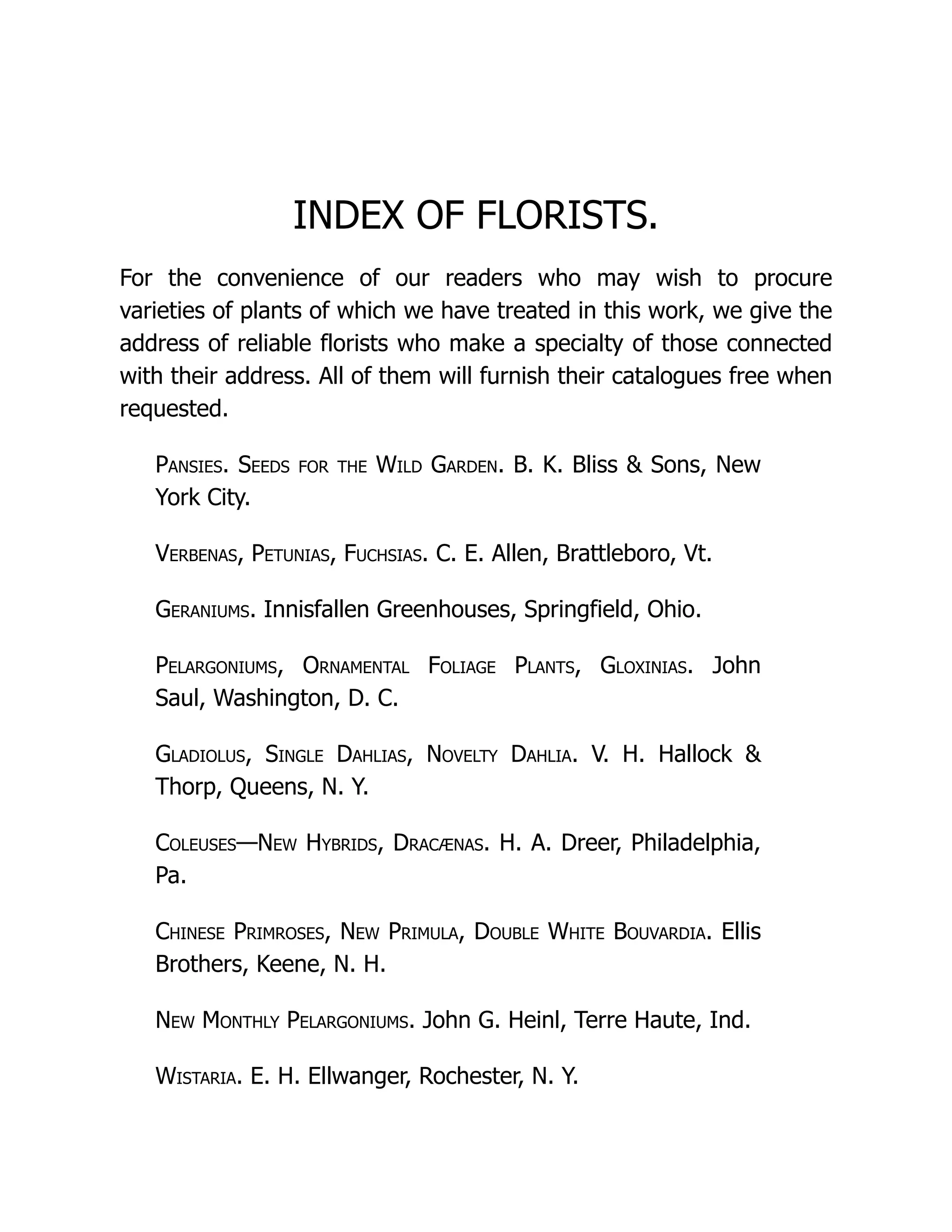 INDEX OF FLORISTS.
For the convenience of our readers who may wish to procure
varieties of plants of which we have treated in this work, we give the
address of reliable florists who make a specialty of those connected
with their address. All of them will furnish their catalogues free when
requested.
Pansies. Seeds for the Wild Garden. B. K. Bliss & Sons, New
York City.
Verbenas, Petunias, Fuchsias. C. E. Allen, Brattleboro, Vt.
Geraniums. Innisfallen Greenhouses, Springfield, Ohio.
Pelargoniums, Ornamental Foliage Plants, Gloxinias. John
Saul, Washington, D. C.
Gladiolus, Single Dahlias, Novelty Dahlia. V. H. Hallock &
Thorp, Queens, N. Y.
Coleuses—New Hybrids, Dracænas. H. A. Dreer, Philadelphia,
Pa.
Chinese Primroses, New Primula, Double White Bouvardia. Ellis
Brothers, Keene, N. H.
New Monthly Pelargoniums. John G. Heinl, Terre Haute, Ind.
Wistaria. E. H. Ellwanger, Rochester, N. Y.
 