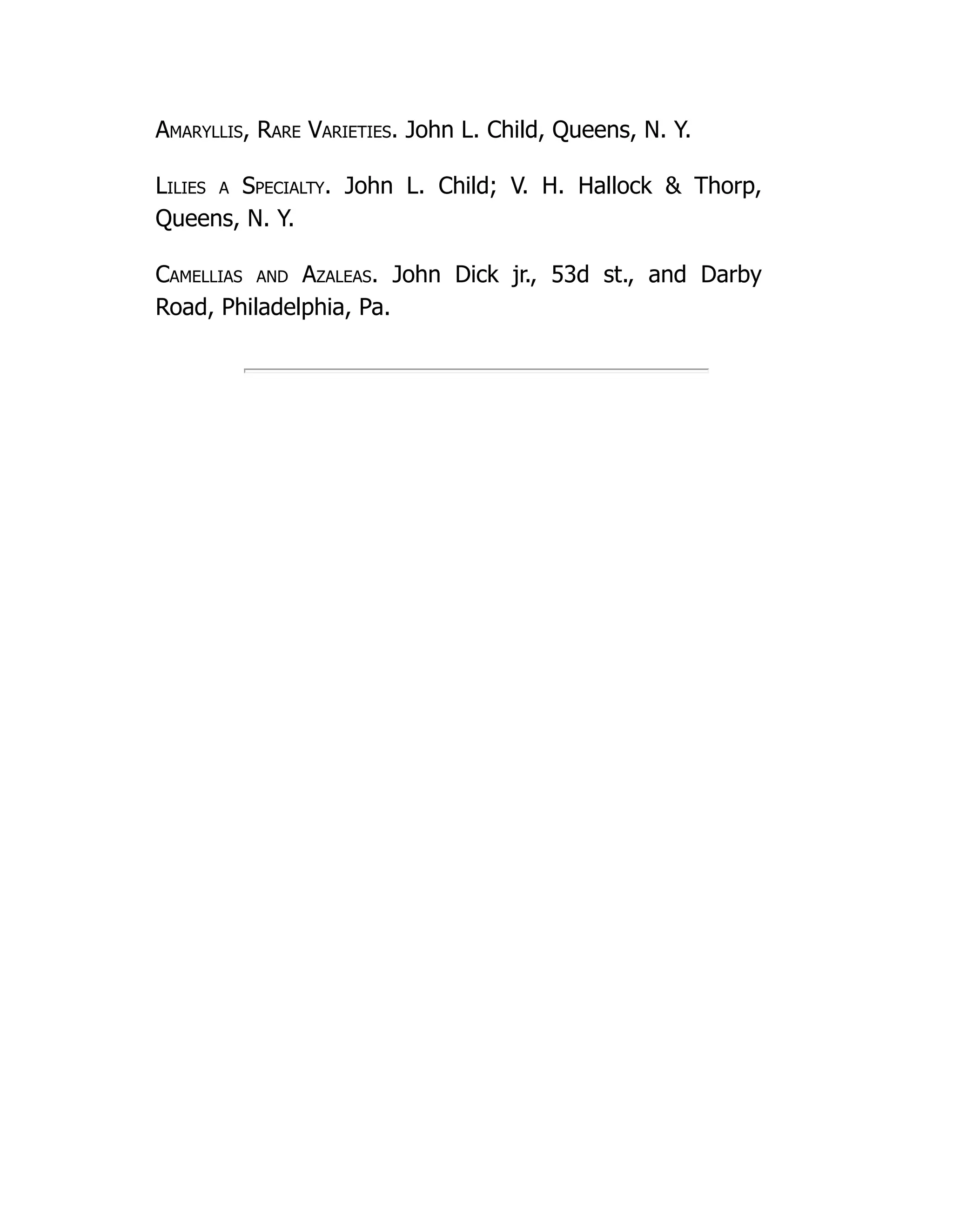 Amaryllis, Rare Varieties. John L. Child, Queens, N. Y.
Lilies a Specialty. John L. Child; V. H. Hallock & Thorp,
Queens, N. Y.
Camellias and Azaleas. John Dick jr., 53d st., and Darby
Road, Philadelphia, Pa.
 