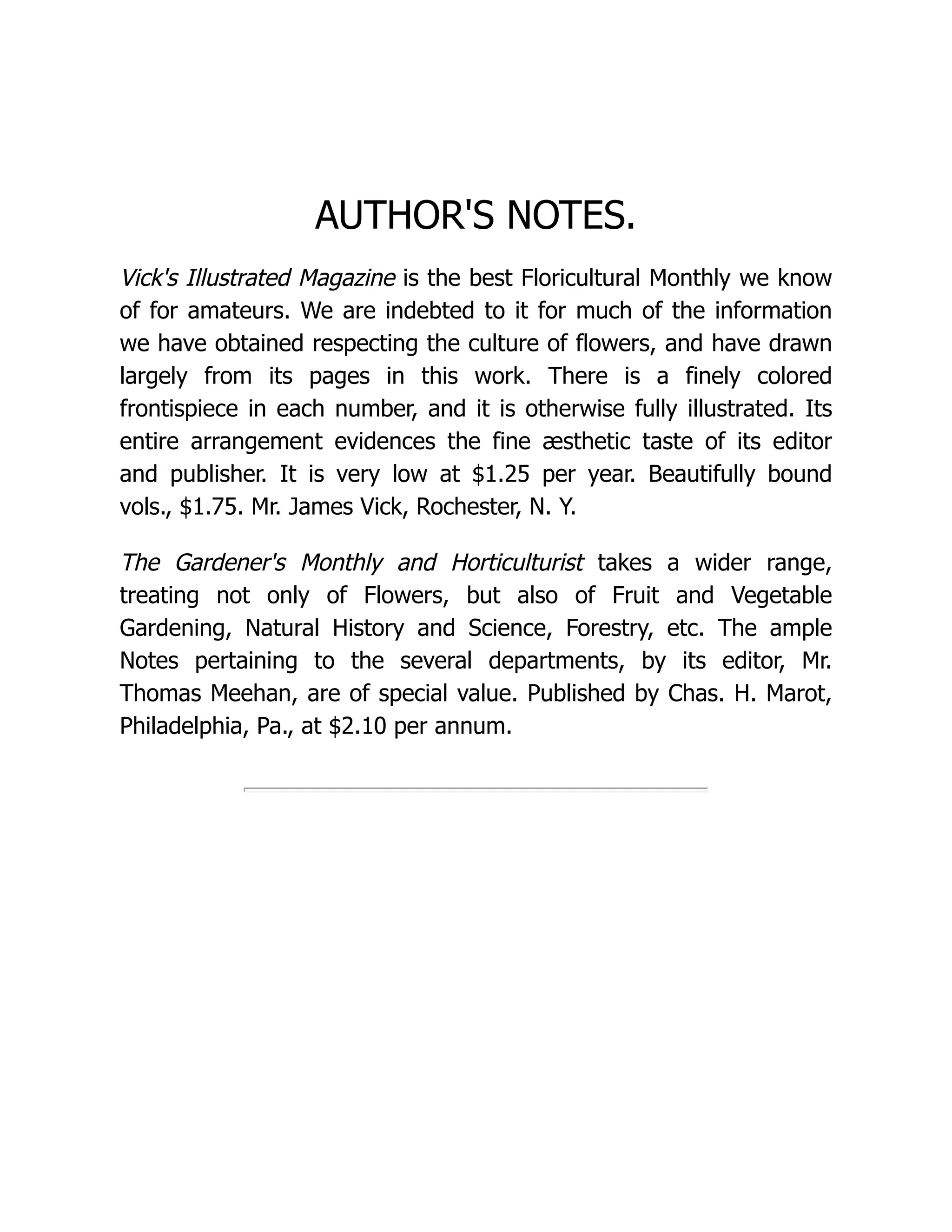 AUTHOR'S NOTES.
Vick's Illustrated Magazine is the best Floricultural Monthly we know
of for amateurs. We are indebted to it for much of the information
we have obtained respecting the culture of flowers, and have drawn
largely from its pages in this work. There is a finely colored
frontispiece in each number, and it is otherwise fully illustrated. Its
entire arrangement evidences the fine æsthetic taste of its editor
and publisher. It is very low at $1.25 per year. Beautifully bound
vols., $1.75. Mr. James Vick, Rochester, N. Y.
The Gardener's Monthly and Horticulturist takes a wider range,
treating not only of Flowers, but also of Fruit and Vegetable
Gardening, Natural History and Science, Forestry, etc. The ample
Notes pertaining to the several departments, by its editor, Mr.
Thomas Meehan, are of special value. Published by Chas. H. Marot,
Philadelphia, Pa., at $2.10 per annum.
 