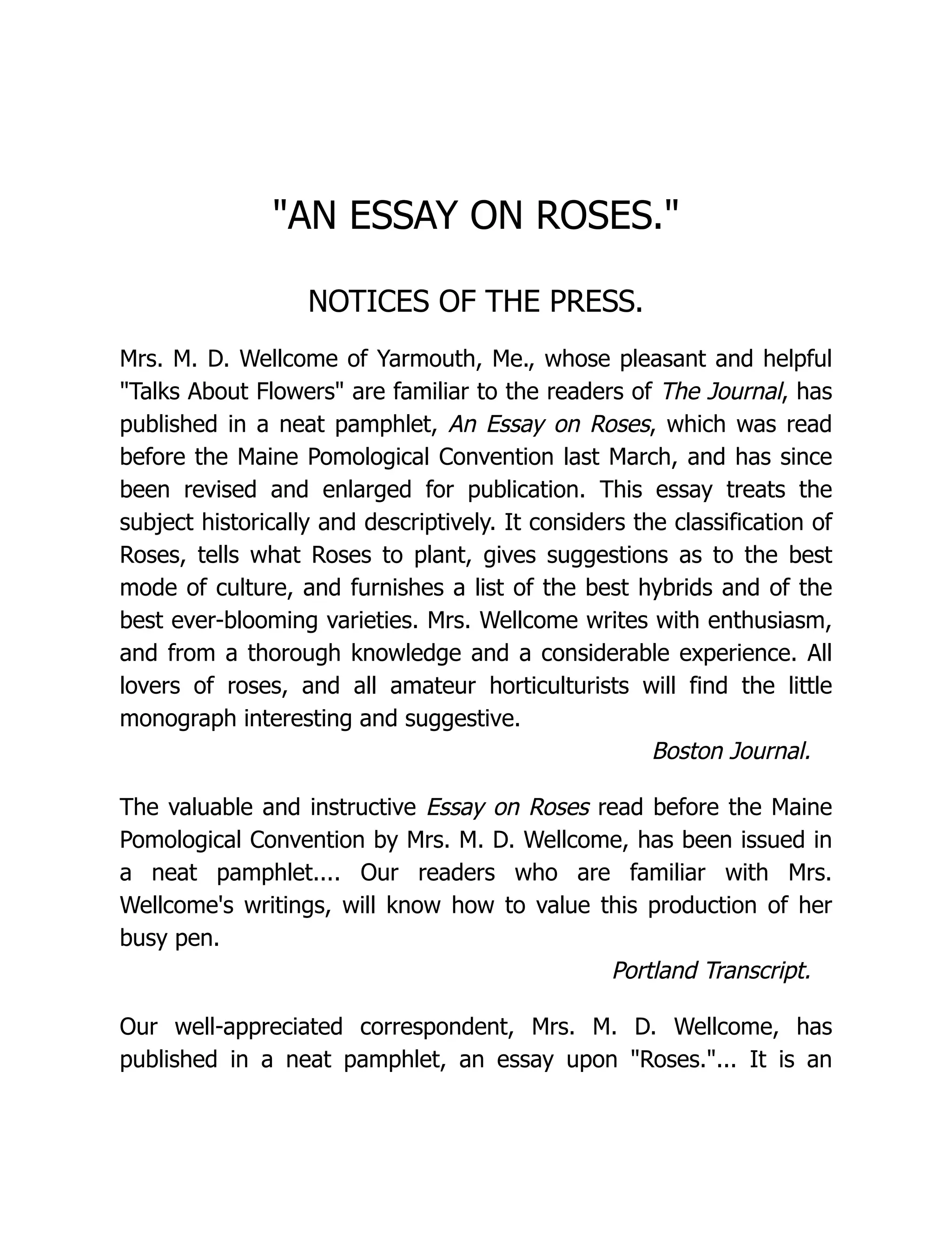 "AN ESSAY ON ROSES."
NOTICES OF THE PRESS.
Mrs. M. D. Wellcome of Yarmouth, Me., whose pleasant and helpful
"Talks About Flowers" are familiar to the readers of The Journal, has
published in a neat pamphlet, An Essay on Roses, which was read
before the Maine Pomological Convention last March, and has since
been revised and enlarged for publication. This essay treats the
subject historically and descriptively. It considers the classification of
Roses, tells what Roses to plant, gives suggestions as to the best
mode of culture, and furnishes a list of the best hybrids and of the
best ever-blooming varieties. Mrs. Wellcome writes with enthusiasm,
and from a thorough knowledge and a considerable experience. All
lovers of roses, and all amateur horticulturists will find the little
monograph interesting and suggestive.
Boston Journal.
The valuable and instructive Essay on Roses read before the Maine
Pomological Convention by Mrs. M. D. Wellcome, has been issued in
a neat pamphlet.... Our readers who are familiar with Mrs.
Wellcome's writings, will know how to value this production of her
busy pen.
Portland Transcript.
Our well-appreciated correspondent, Mrs. M. D. Wellcome, has
published in a neat pamphlet, an essay upon "Roses."... It is an
 