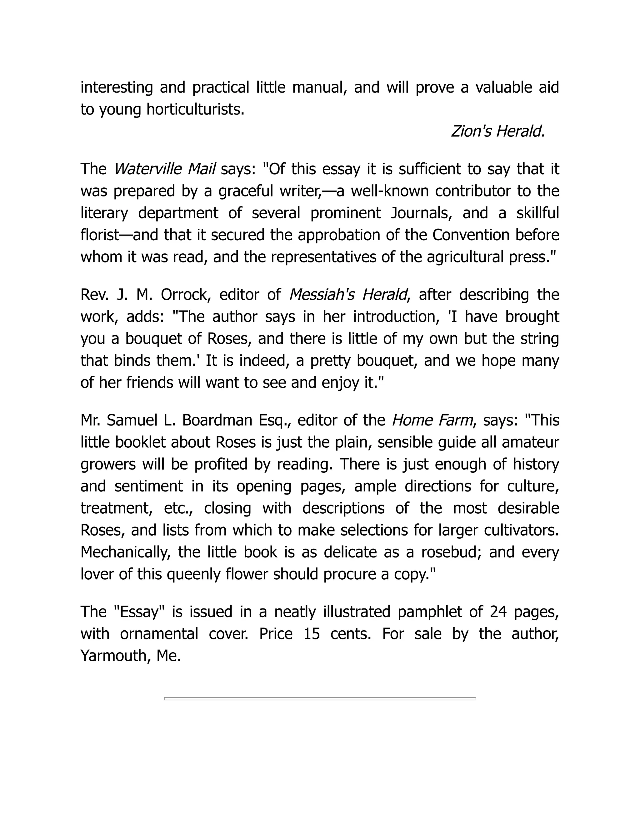 interesting and practical little manual, and will prove a valuable aid
to young horticulturists.
Zion's Herald.
The Waterville Mail says: "Of this essay it is sufficient to say that it
was prepared by a graceful writer,—a well-known contributor to the
literary department of several prominent Journals, and a skillful
florist—and that it secured the approbation of the Convention before
whom it was read, and the representatives of the agricultural press."
Rev. J. M. Orrock, editor of Messiah's Herald, after describing the
work, adds: "The author says in her introduction, 'I have brought
you a bouquet of Roses, and there is little of my own but the string
that binds them.' It is indeed, a pretty bouquet, and we hope many
of her friends will want to see and enjoy it."
Mr. Samuel L. Boardman Esq., editor of the Home Farm, says: "This
little booklet about Roses is just the plain, sensible guide all amateur
growers will be profited by reading. There is just enough of history
and sentiment in its opening pages, ample directions for culture,
treatment, etc., closing with descriptions of the most desirable
Roses, and lists from which to make selections for larger cultivators.
Mechanically, the little book is as delicate as a rosebud; and every
lover of this queenly flower should procure a copy."
The "Essay" is issued in a neatly illustrated pamphlet of 24 pages,
with ornamental cover. Price 15 cents. For sale by the author,
Yarmouth, Me.
 