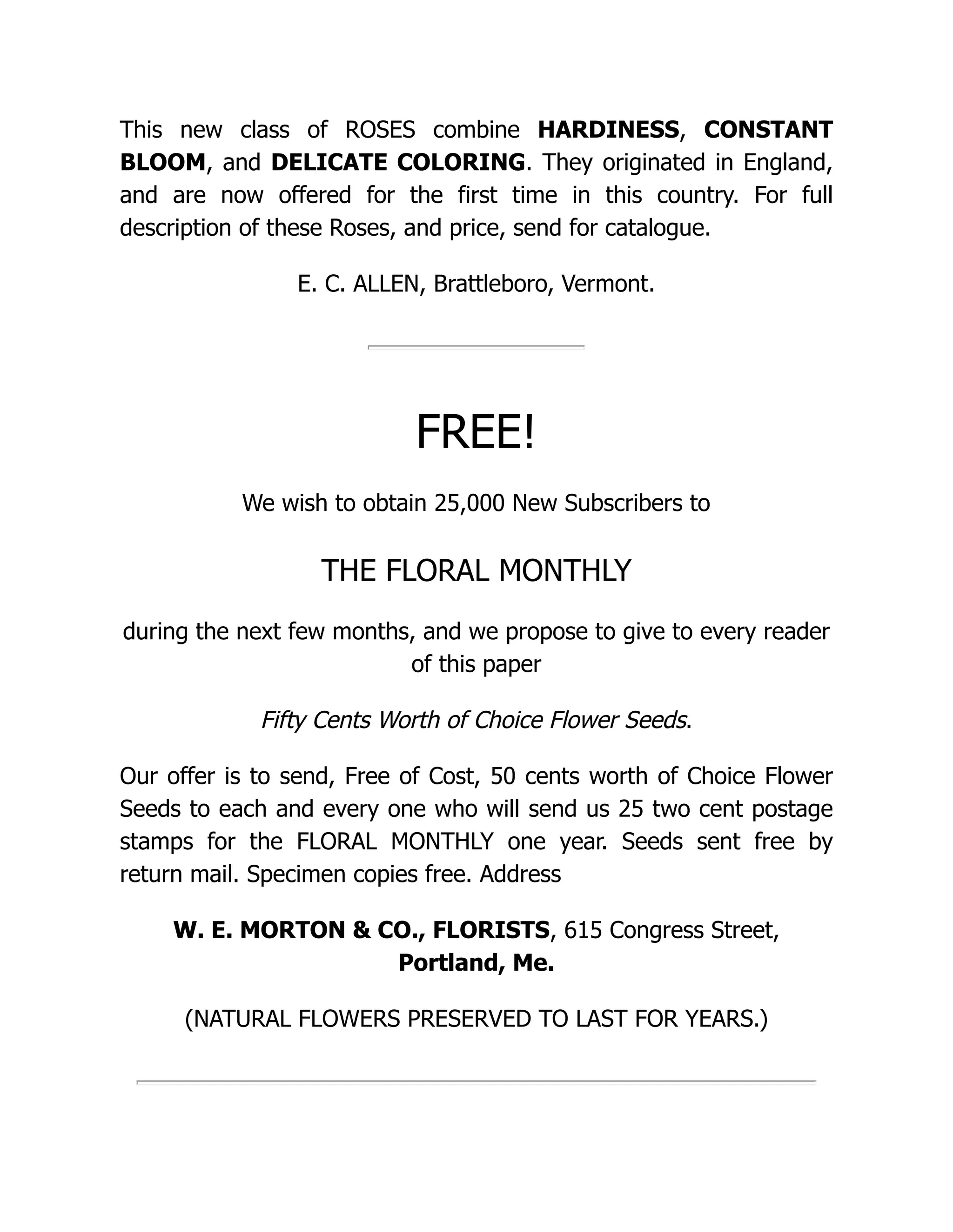 This new class of ROSES combine HARDINESS, CONSTANT
BLOOM, and DELICATE COLORING. They originated in England,
and are now offered for the first time in this country. For full
description of these Roses, and price, send for catalogue.
E. C. ALLEN, Brattleboro, Vermont.
FREE!
We wish to obtain 25,000 New Subscribers to
THE FLORAL MONTHLY
during the next few months, and we propose to give to every reader
of this paper
Fifty Cents Worth of Choice Flower Seeds.
Our offer is to send, Free of Cost, 50 cents worth of Choice Flower
Seeds to each and every one who will send us 25 two cent postage
stamps for the FLORAL MONTHLY one year. Seeds sent free by
return mail. Specimen copies free. Address
W. E. MORTON & CO., FLORISTS, 615 Congress Street,
Portland, Me.
(NATURAL FLOWERS PRESERVED TO LAST FOR YEARS.)
 