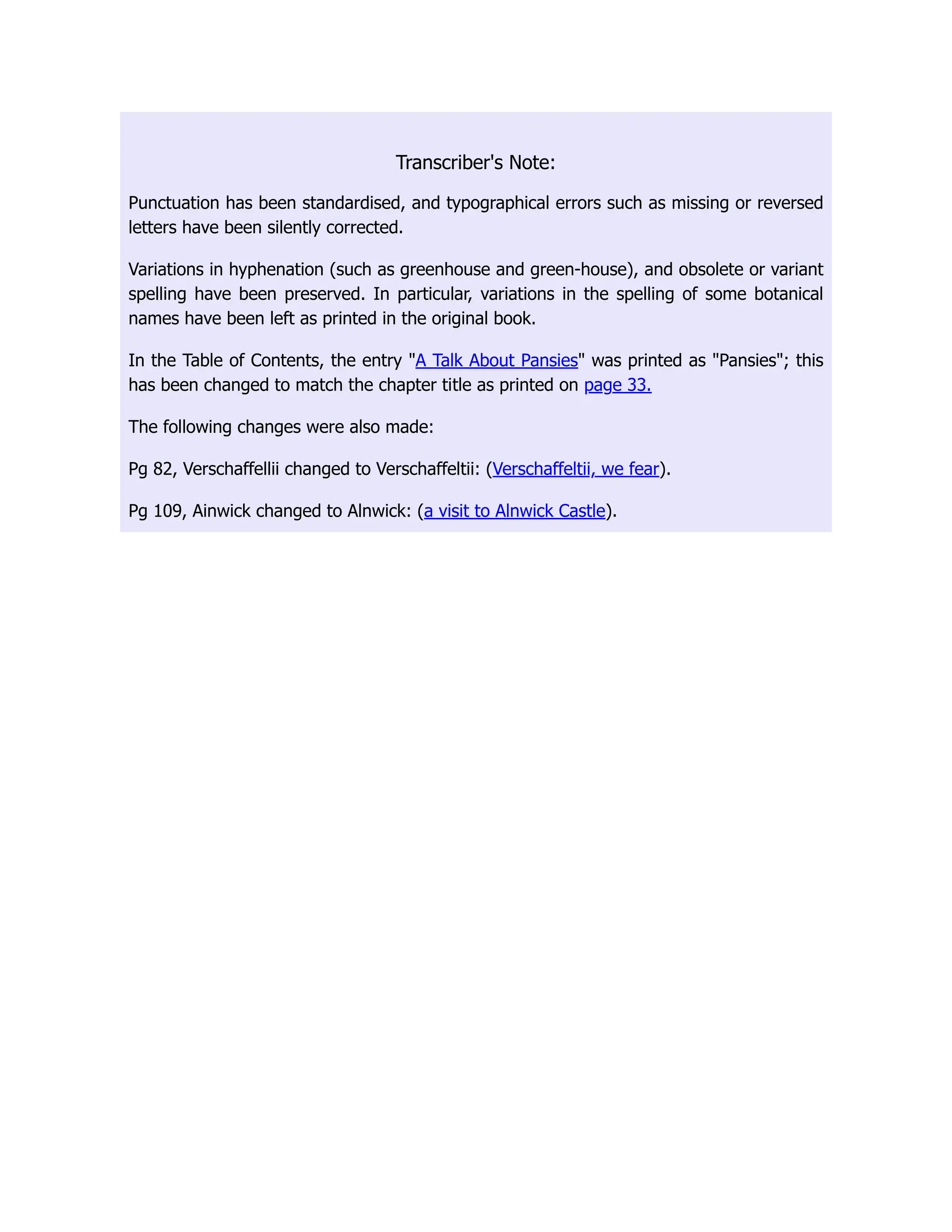 Transcriber's Note:
Punctuation has been standardised, and typographical errors such as missing or reversed
letters have been silently corrected.
Variations in hyphenation (such as greenhouse and green-house), and obsolete or variant
spelling have been preserved. In particular, variations in the spelling of some botanical
names have been left as printed in the original book.
In the Table of Contents, the entry "A Talk About Pansies" was printed as "Pansies"; this
has been changed to match the chapter title as printed on page 33.
The following changes were also made:
Pg 82, Verschaffellii changed to Verschaffeltii: (Verschaffeltii, we fear).
Pg 109, Ainwick changed to Alnwick: (a visit to Alnwick Castle).
 