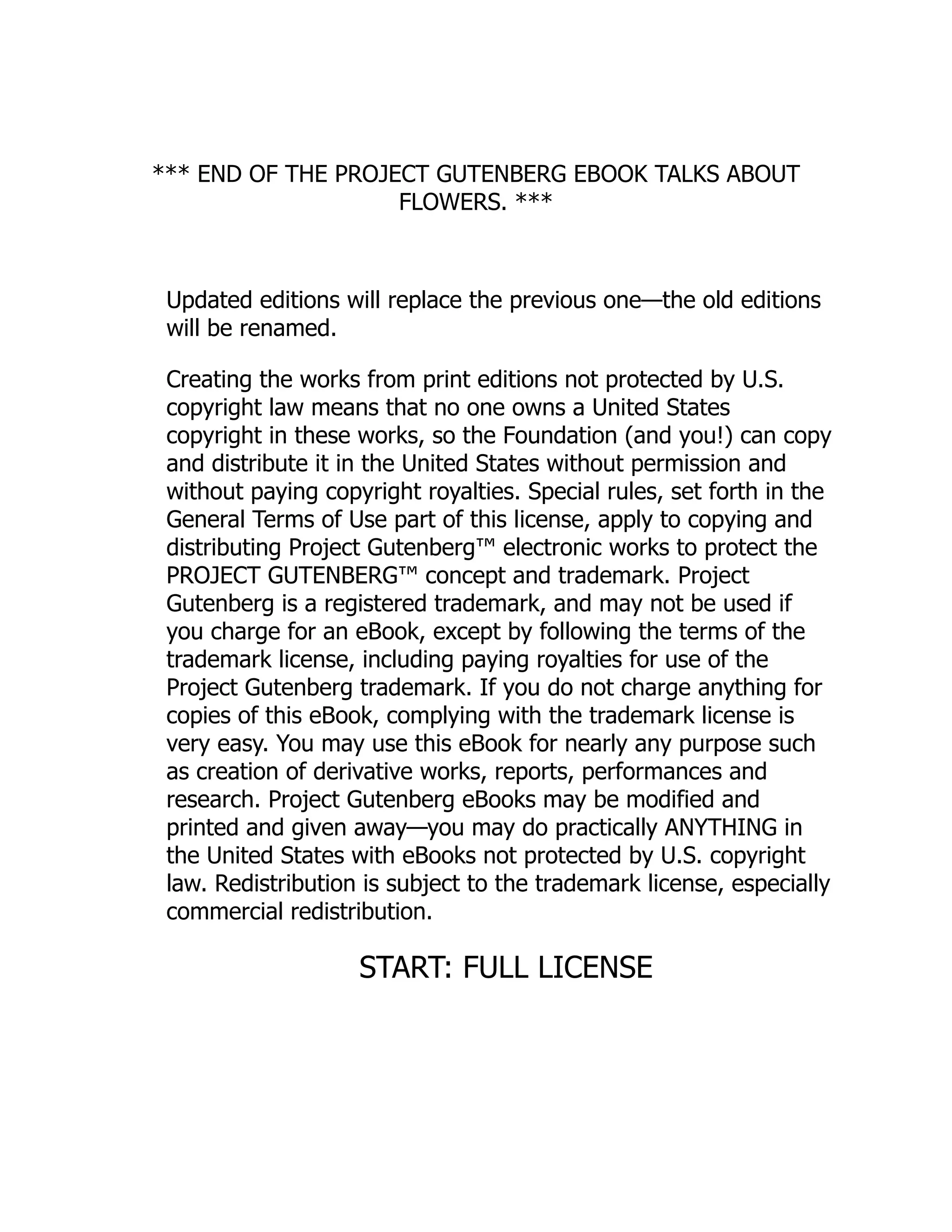 *** END OF THE PROJECT GUTENBERG EBOOK TALKS ABOUT
FLOWERS. ***
Updated editions will replace the previous one—the old editions
will be renamed.
Creating the works from print editions not protected by U.S.
copyright law means that no one owns a United States
copyright in these works, so the Foundation (and you!) can copy
and distribute it in the United States without permission and
without paying copyright royalties. Special rules, set forth in the
General Terms of Use part of this license, apply to copying and
distributing Project Gutenberg™ electronic works to protect the
PROJECT GUTENBERG™ concept and trademark. Project
Gutenberg is a registered trademark, and may not be used if
you charge for an eBook, except by following the terms of the
trademark license, including paying royalties for use of the
Project Gutenberg trademark. If you do not charge anything for
copies of this eBook, complying with the trademark license is
very easy. You may use this eBook for nearly any purpose such
as creation of derivative works, reports, performances and
research. Project Gutenberg eBooks may be modified and
printed and given away—you may do practically ANYTHING in
the United States with eBooks not protected by U.S. copyright
law. Redistribution is subject to the trademark license, especially
commercial redistribution.
START: FULL LICENSE
 