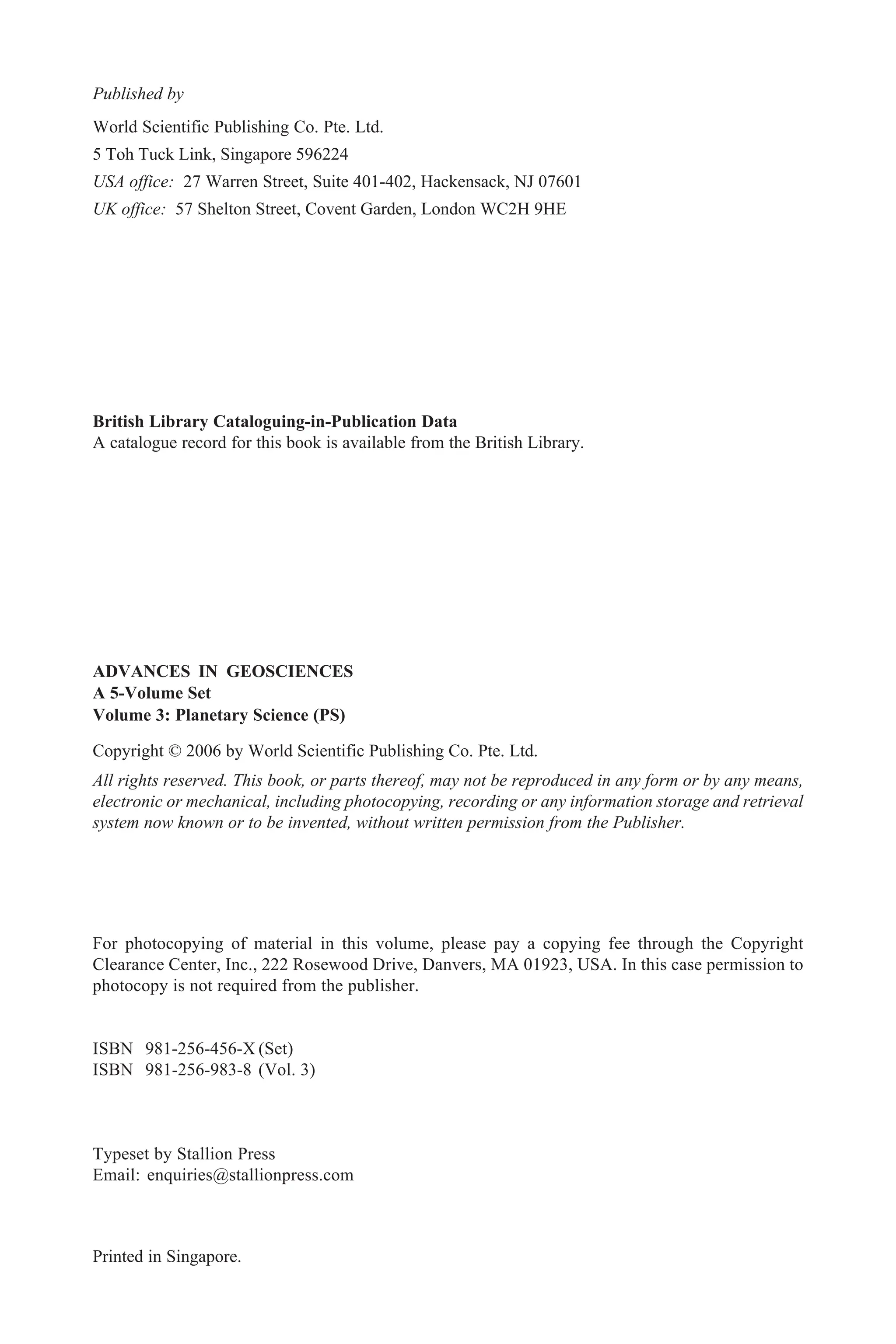 British Library Cataloguing-in-Publication Data
A catalogue record for this book is available from the British Library.
For photocopying of material in this volume, please pay a copying fee through the Copyright
Clearance Center, Inc., 222 Rosewood Drive, Danvers, MA 01923, USA. In this case permission to
photocopy is not required from the publisher.
ISBN 981-256-456-X (Set)
ISBN 981-256-983-8 (Vol. 3)
Typeset by Stallion Press
Email: enquiries@stallionpress.com
All rights reserved. This book, or parts thereof, may not be reproduced in any form or by any means,
electronic or mechanical, including photocopying, recording or any information storage and retrieval
system now known or to be invented, without written permission from the Publisher.
Copyright © 2006 by World Scientific Publishing Co. Pte. Ltd.
Published by
World Scientific Publishing Co. Pte. Ltd.
5 Toh Tuck Link, Singapore 596224
USA office: 27 Warren Street, Suite 401-402, Hackensack, NJ 07601
UK office: 57 Shelton Street, Covent Garden, London WC2H 9HE
Printed in Singapore.
ADVANCES IN GEOSCIENCES
A 5-Volume Set
Volume 3: Planetary Science (PS)
 