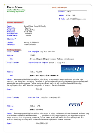 1
ESMAIL NAZAR Contact Information »
Graduated in Accounting
Accounting Department Address: DUBAI
Phone: 0503127388
E-Mail: dell_19852000@yahoo.com
Personal Information▼
Name: Esmail Nazar Esmail El-Sehely
Nationality: Egyptian
Residence: Dubai, U.A.E
Birth date: 6 Feb 1985
Military status: exempted
Marital status: Married
Education▼
College: Faculty of commerce
University: Assuit University
Work Experiences▼
INSTITUTION: Self-employed July 2013 until now
Address: EGYPT
Job: Owner of Import &Export company And real estate investor
INSTITUTION: commercial Bank of Qatar Feb 2012 to July 2013
Address: DOHA – QATAR
Job: SALES ADVISOR – MULTIPRODUCT
Duties: Primary responsibility is to achieve sales targets in (opening accounts/credit cards /personal loan/
insurance) and listing new companies. Participate in marketing campaigns and activities to promote products and
services for potential companies. Follow up on new leads and referrals resulting from field activity.
Arranging meetings with potential companies to prospect for new business
Salary: 7900 QR
INSTITUTION: first Gulf bank June 2010 to December 2011
Address: DUBAI – UAE
Job: SALES Executive
Duties: Primary responsibility is to achieve sales targets in selling credit cards and easy loans and maintain long
term business relationship with customers, participate in marketing campaigns and activities to promote
products and services for potential customers. Follow up on new leads and referrals resulting from field
activity. arranging meetings with potential customers to prospect for new business
Salary: 6000 DIRHAMS
 