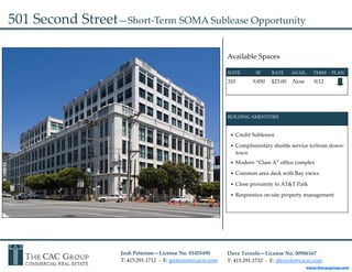 501 Second Street—Short‐Term SOMA Sublease Opportunity 

                                                                   Available Spaces 

                                                                   SUITE              SF          RATE       AVAIL.      TERM     PLAN 

                                                                   310             9,850     $23.00     Now       9/12
                                                                             




                                                                   BUILDING AMENTITIES 



                                                                        Credit Sublessor 

                                                                        Complimentary shuttle service to/from down‐
                                                                        town 
                                                                     


                                                                        Modern “Class A” office complex 

                                                                        Common area deck with Bay views 

                                                                        Close proximity to AT&T Park 

                                                                        Responsive on‐site property management 




                    Josh Peterson—License No. 01455490             Dave Terzolo—License No. 00906167 
                    T: 415.291.1712  ‐  E: jpeterson@cacre.com     T: 415.291.1732  ‐  E: dterzolo@cacre.com 
                                                                                                                www.thecacgroup.com
 