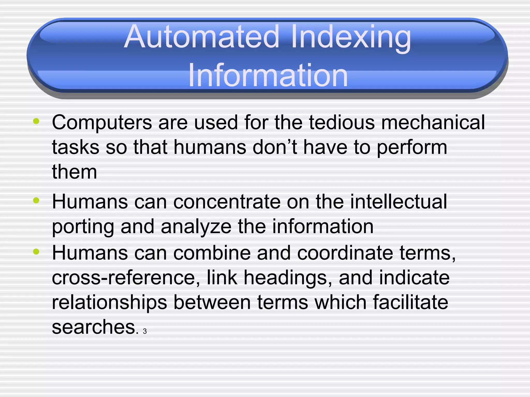 Automated Indexing Information Computers are used for the tedious mechanical tasks so that humans don’t have to perform them Humans can concentrate on the intellectual porting and analyze the information Humans can combine and coordinate terms, cross-reference, link headings, and indicate relationships between terms which facilitate searches .  3 