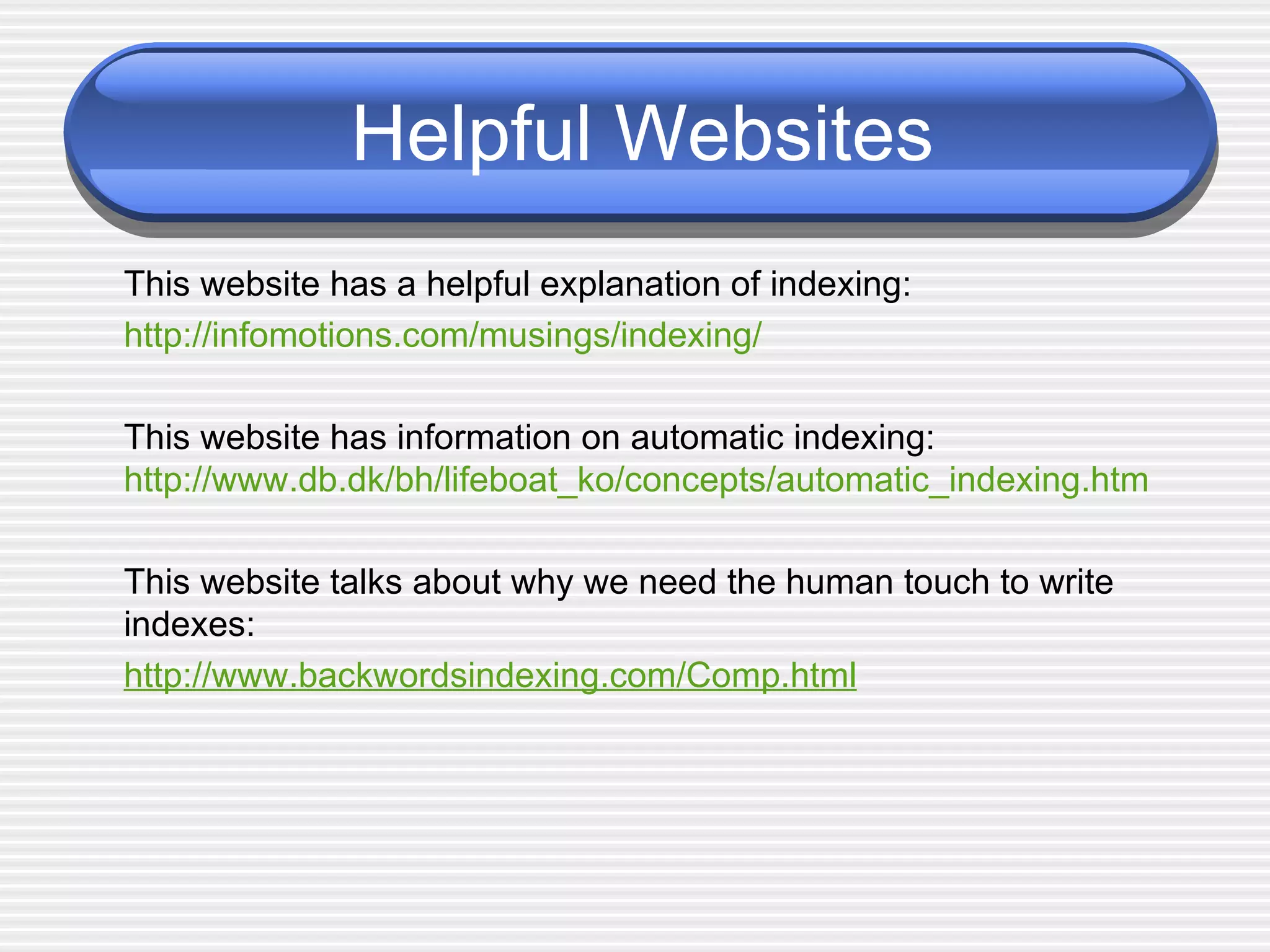 Helpful Websites This website has a helpful explanation of indexing: http://infomotions.com/musings/indexing/ This website has information on automatic indexing: http://www.db.dk/bh/lifeboat_ko/concepts/automatic_indexing.htm This website talks about why we need the human touch to write indexes: http://www.backwordsindexing.com/Comp.html 