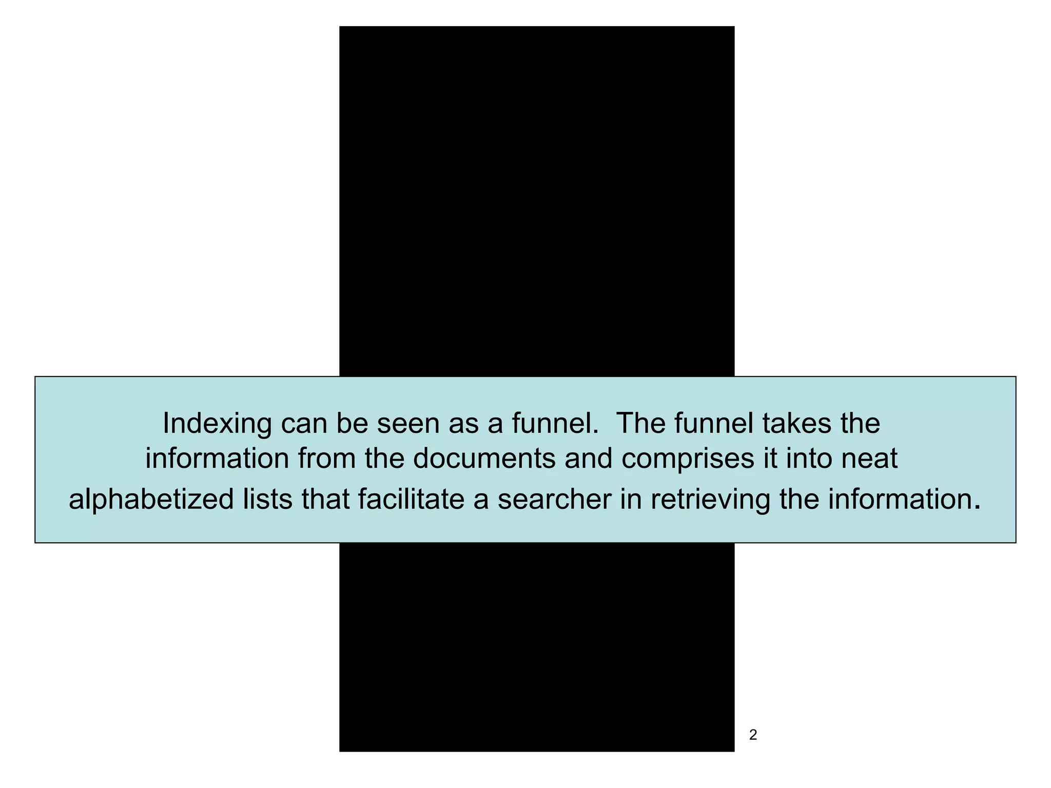 Indexing can be seen as a funnel.  The funnel takes the  information from the documents and comprises it into neat  alphabetized lists that facilitate a searcher in retrieving the information . 2 