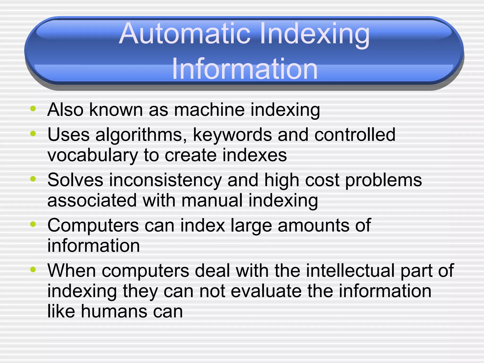 Automatic Indexing Information Also known as machine indexing Uses algorithms, keywords and controlled vocabulary to create indexes Solves inconsistency and high cost problems associated with manual indexing Computers can index large amounts of information When computers deal with the intellectual part of indexing they can not evaluate the information like humans can 