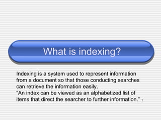 What is indexing? Indexing is a system used to represent information from a document so that those conducting searches can retrieve the information easily. “ An index can be viewed as an alphabetized list of items that direct the searcher to further information.”   1 