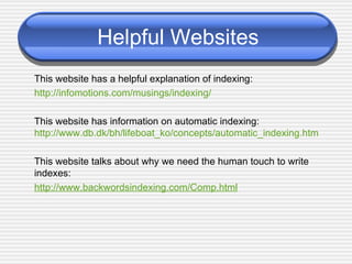 Helpful Websites This website has a helpful explanation of indexing: http://infomotions.com/musings/indexing/ This website has information on automatic indexing: http://www.db.dk/bh/lifeboat_ko/concepts/automatic_indexing.htm This website talks about why we need the human touch to write indexes: http://www.backwordsindexing.com/Comp.html 