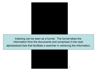 Indexing can be seen as a funnel.  The funnel takes the  information from the documents and comprises it into neat  alphabetized lists that facilitate a searcher in retrieving the information . 2 