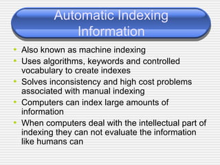 Automatic Indexing Information Also known as machine indexing Uses algorithms, keywords and controlled vocabulary to create indexes Solves inconsistency and high cost problems associated with manual indexing Computers can index large amounts of information When computers deal with the intellectual part of indexing they can not evaluate the information like humans can 