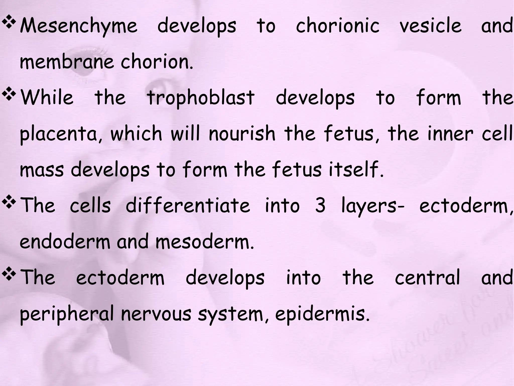 Mesenchyme develops to chorionic vesicle and
membrane chorion.
While the trophoblast develops to form the
placenta, which will nourish the fetus, the inner cell
mass develops to form the fetus itself.
The cells differentiate into 3 layers- ectoderm,
endoderm and mesoderm.
The ectoderm develops into the central and
peripheral nervous system, epidermis.
 