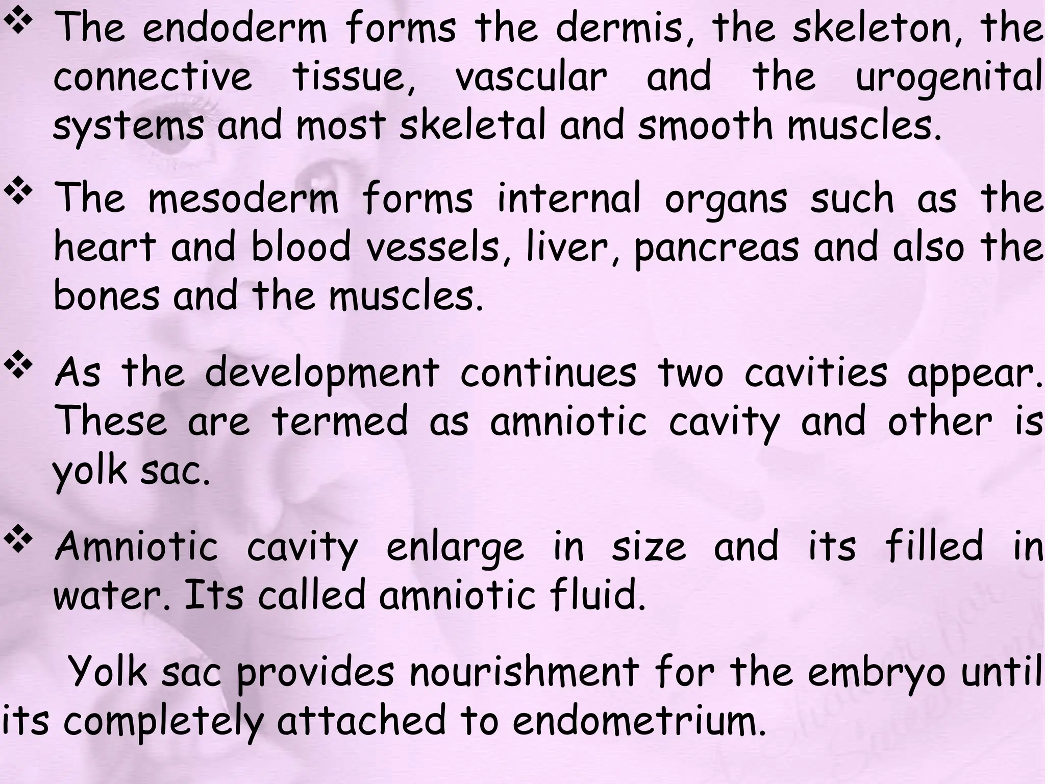  The endoderm forms the dermis, the skeleton, the
connective tissue, vascular and the urogenital
systems and most skeletal and smooth muscles.
 The mesoderm forms internal organs such as the
heart and blood vessels, liver, pancreas and also the
bones and the muscles.
 As the development continues two cavities appear.
These are termed as amniotic cavity and other is
yolk sac.
 Amniotic cavity enlarge in size and its filled in
water. Its called amniotic fluid.
Yolk sac provides nourishment for the embryo until
its completely attached to endometrium.
 