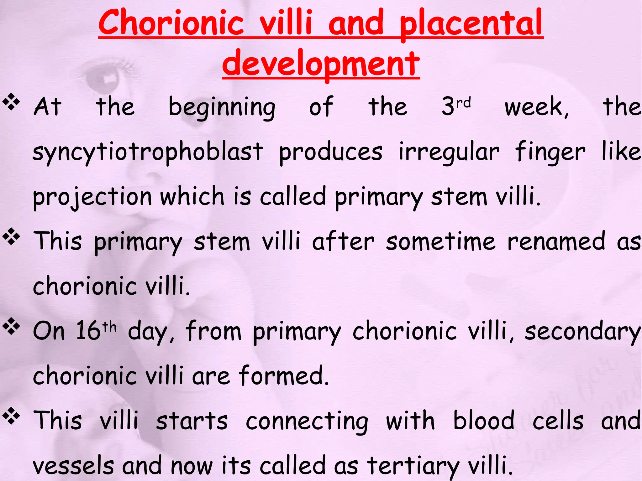 Chorionic villi and placental
development
 At the beginning of the 3rd
week, the
syncytiotrophoblast produces irregular finger like
projection which is called primary stem villi.
 This primary stem villi after sometime renamed as
chorionic villi.
 On 16th
day, from primary chorionic villi, secondary
chorionic villi are formed.
 This villi starts connecting with blood cells and
vessels and now its called as tertiary villi.
 