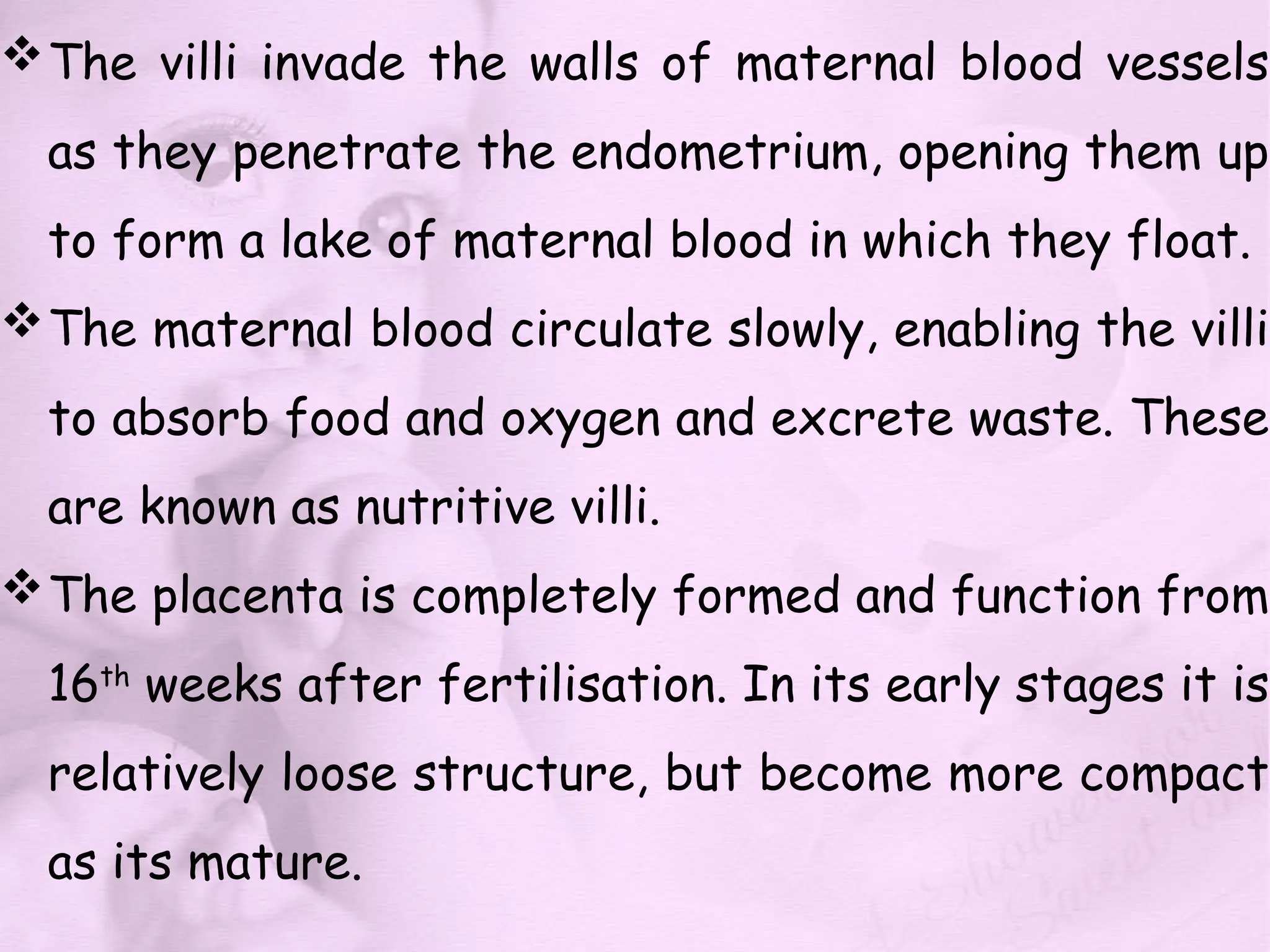 The villi invade the walls of maternal blood vessels
as they penetrate the endometrium, opening them up
to form a lake of maternal blood in which they float.
The maternal blood circulate slowly, enabling the villi
to absorb food and oxygen and excrete waste. These
are known as nutritive villi.
The placenta is completely formed and function from
16th
weeks after fertilisation. In its early stages it is
relatively loose structure, but become more compact
as its mature.
 