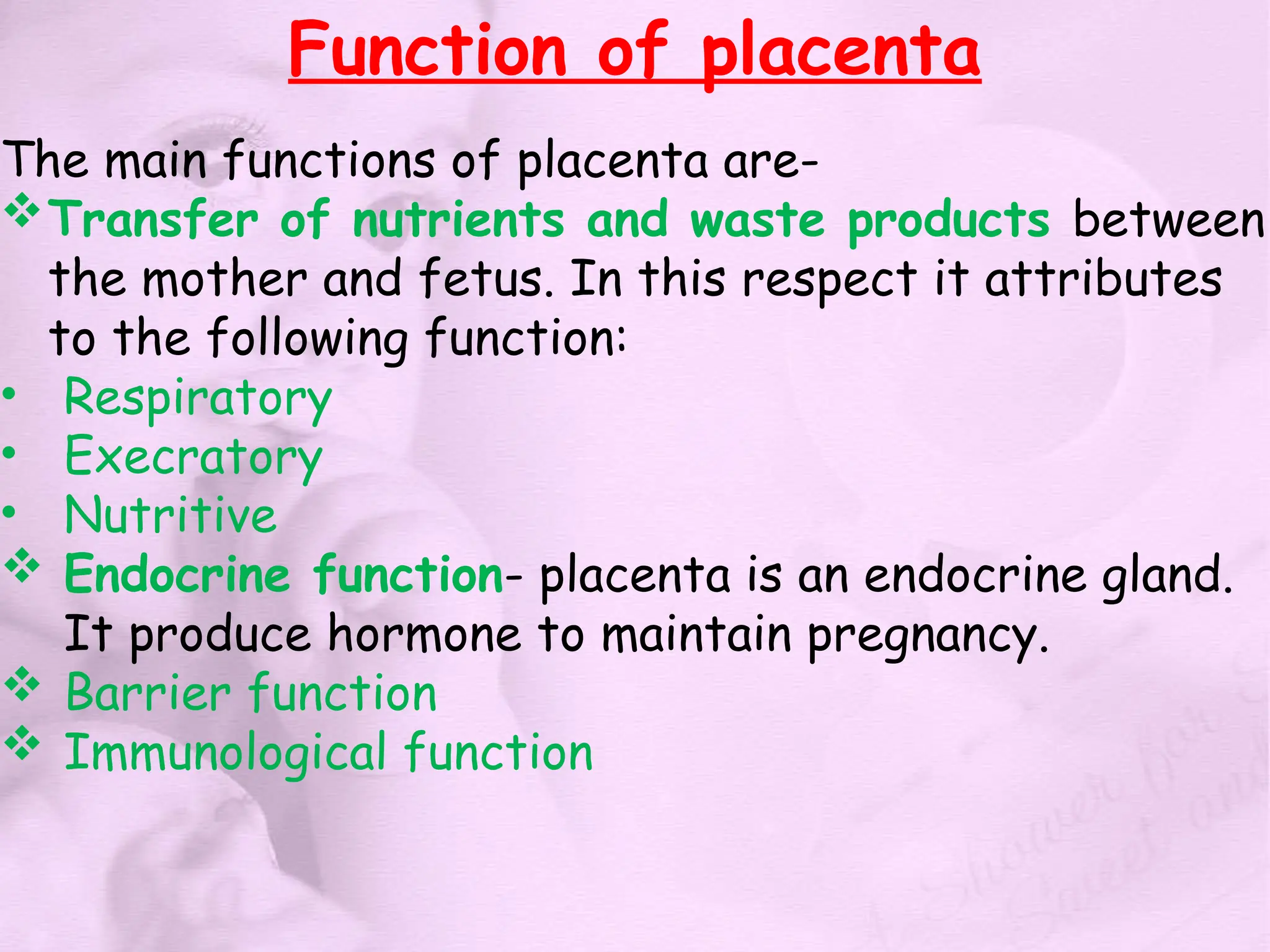 Function of placenta
The main functions of placenta are-
Transfer of nutrients and waste products between
the mother and fetus. In this respect it attributes
to the following function:
• Respiratory
• Execratory
• Nutritive
 Endocrine function- placenta is an endocrine gland.
It produce hormone to maintain pregnancy.
 Barrier function
 Immunological function
 