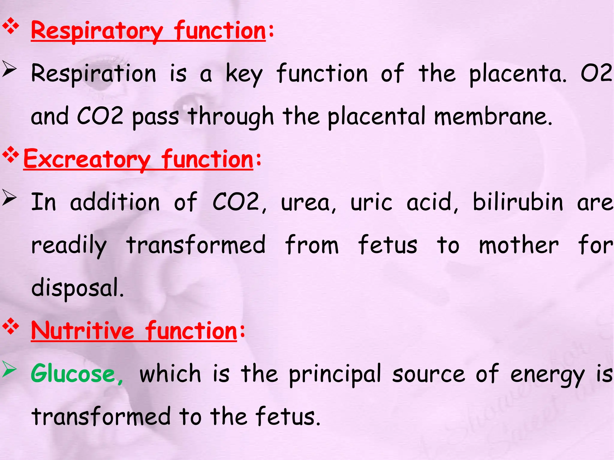  Respiratory function:
 Respiration is a key function of the placenta. O2
and CO2 pass through the placental membrane.
Excreatory function:
 In addition of CO2, urea, uric acid, bilirubin are
readily transformed from fetus to mother for
disposal.
 Nutritive function:
 Glucose, which is the principal source of energy is
transformed to the fetus.
 