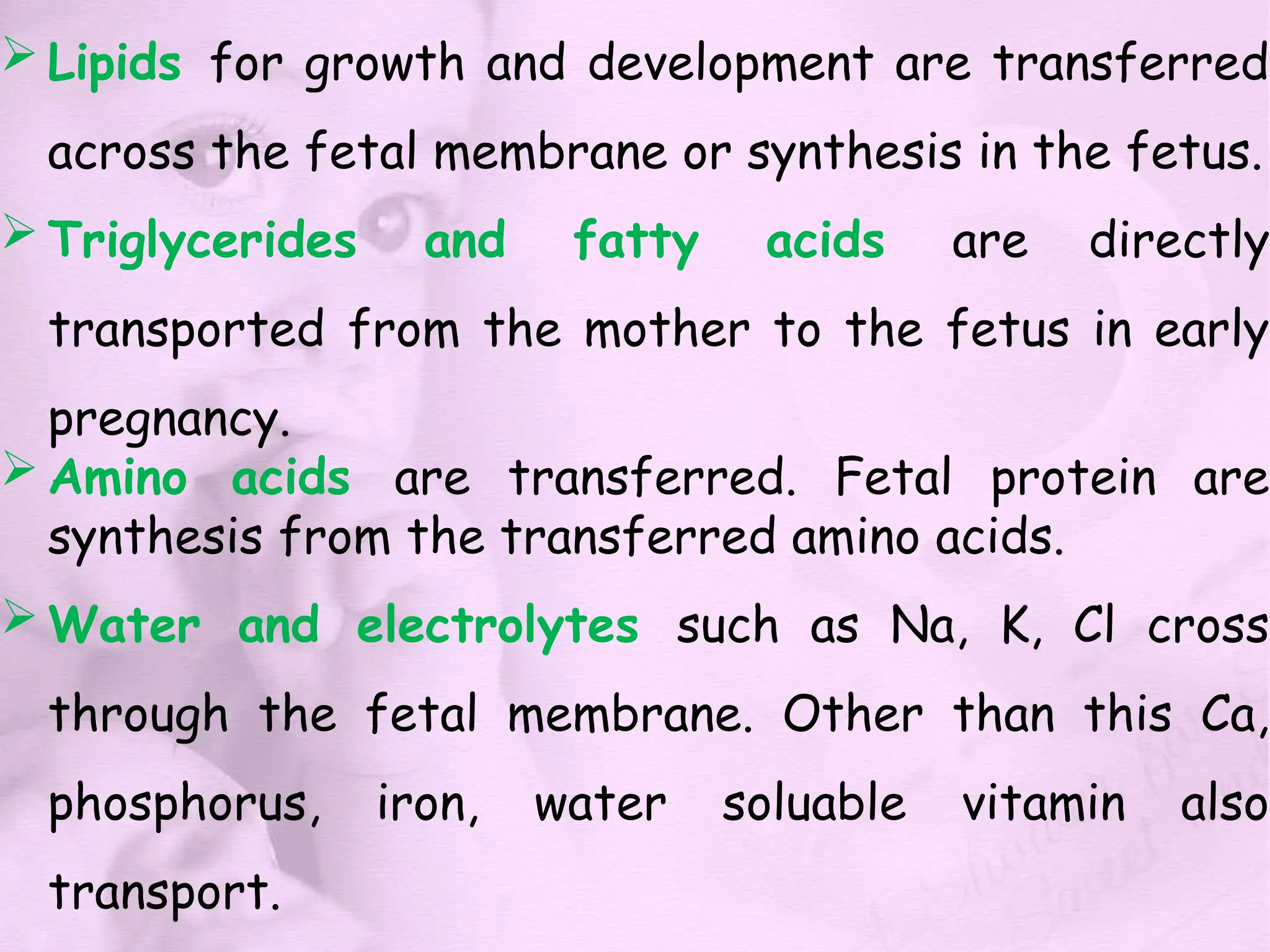  Lipids for growth and development are transferred
across the fetal membrane or synthesis in the fetus.
 Triglycerides and fatty acids are directly
transported from the mother to the fetus in early
pregnancy.
 Amino acids are transferred. Fetal protein are
synthesis from the transferred amino acids.
 Water and electrolytes such as Na, K, Cl cross
through the fetal membrane. Other than this Ca,
phosphorus, iron, water soluable vitamin also
transport.
 