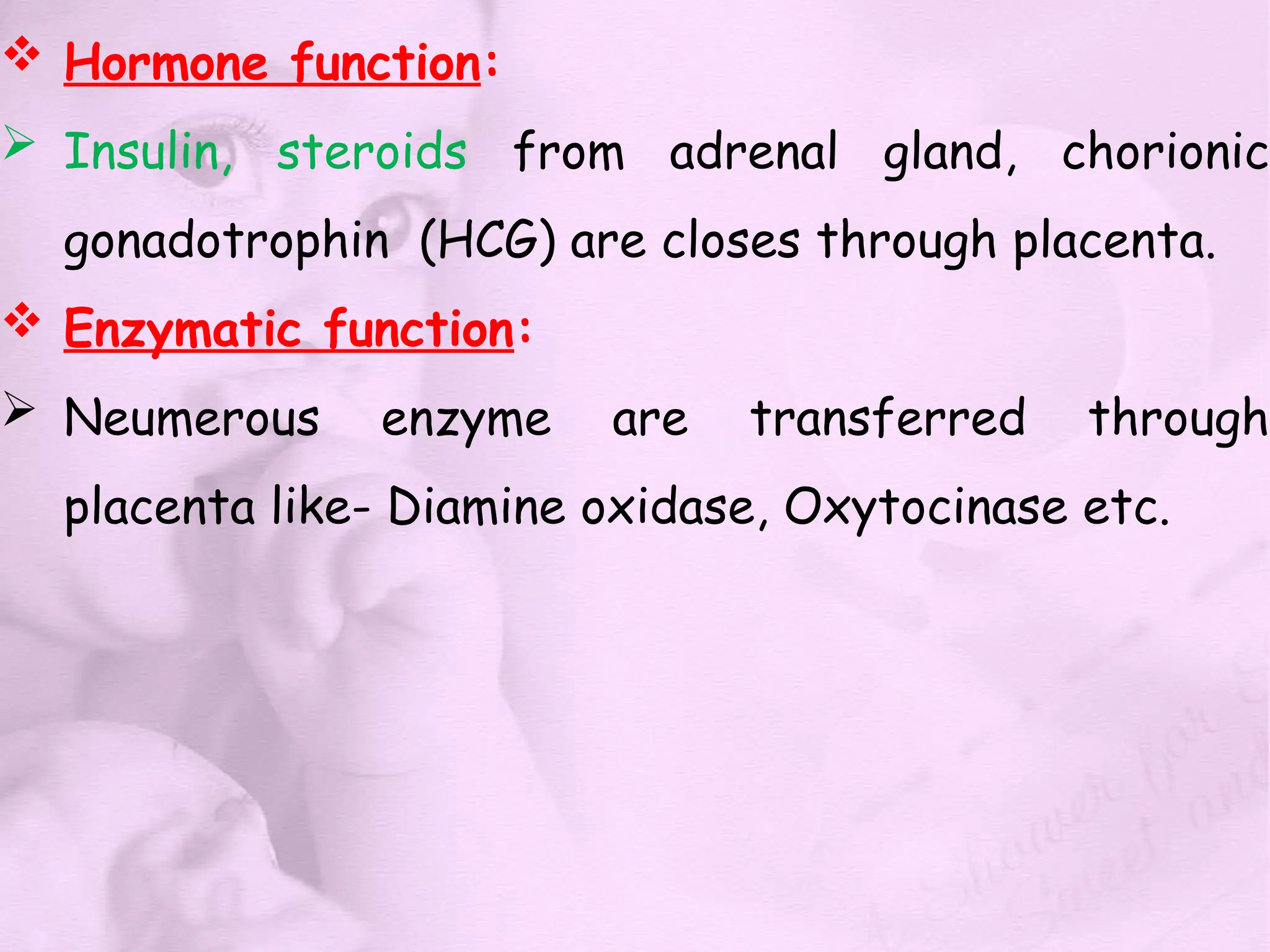  Hormone function:
 Insulin, steroids from adrenal gland, chorionic
gonadotrophin (HCG) are closes through placenta.
 Enzymatic function:
 Neumerous enzyme are transferred through
placenta like- Diamine oxidase, Oxytocinase etc.
 