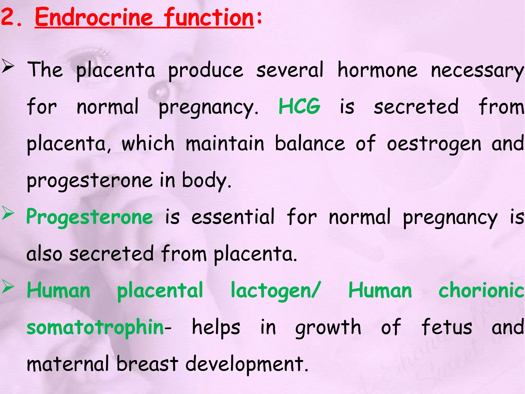 2. Endrocrine function:
 The placenta produce several hormone necessary
for normal pregnancy. HCG is secreted from
placenta, which maintain balance of oestrogen and
progesterone in body.
 Progesterone is essential for normal pregnancy is
also secreted from placenta.
 Human placental lactogen/ Human chorionic
somatotrophin- helps in growth of fetus and
maternal breast development.
 