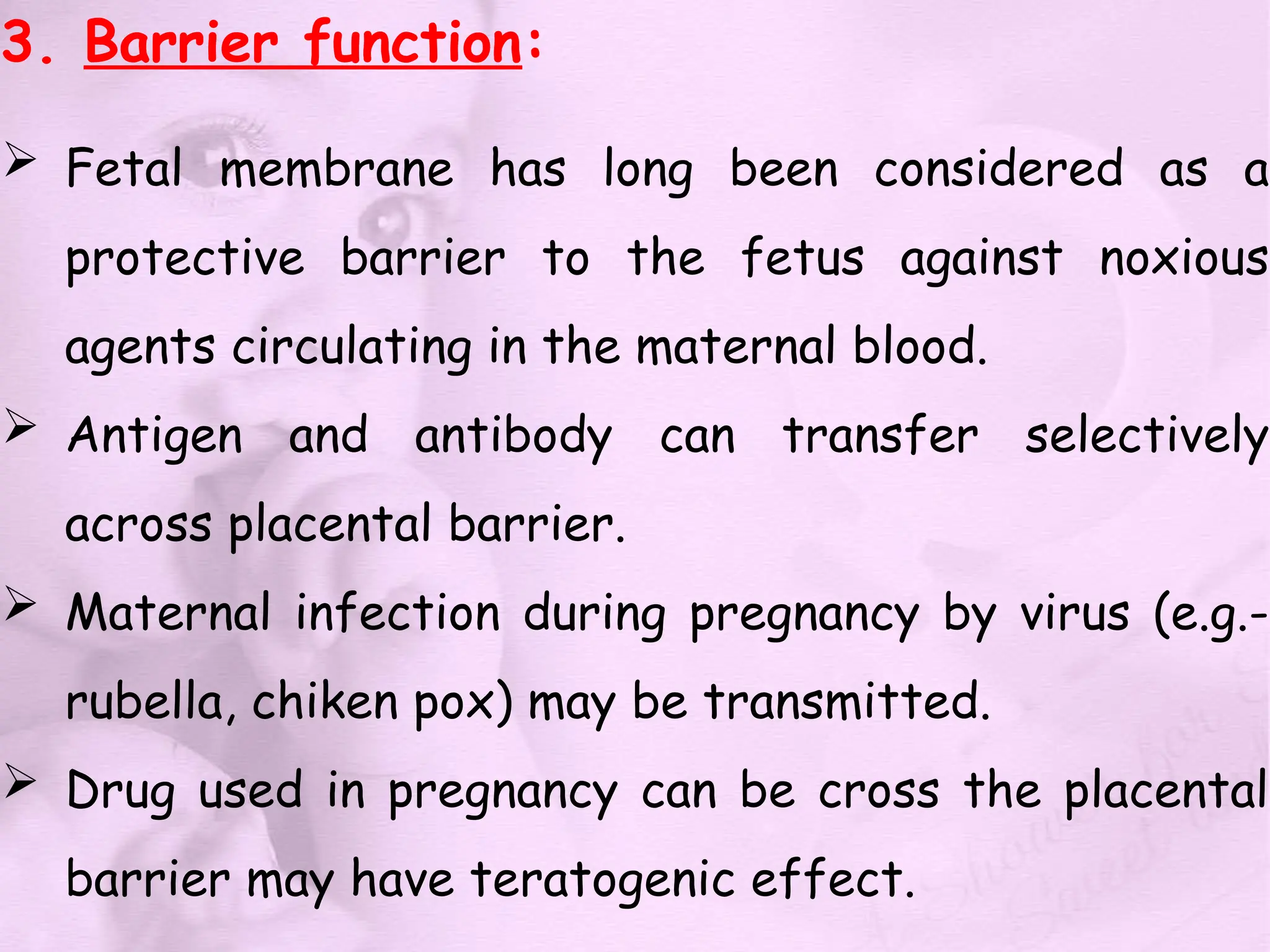 3. Barrier function:
 Fetal membrane has long been considered as a
protective barrier to the fetus against noxious
agents circulating in the maternal blood.
 Antigen and antibody can transfer selectively
across placental barrier.
 Maternal infection during pregnancy by virus (e.g.-
rubella, chiken pox) may be transmitted.
 Drug used in pregnancy can be cross the placental
barrier may have teratogenic effect.
 