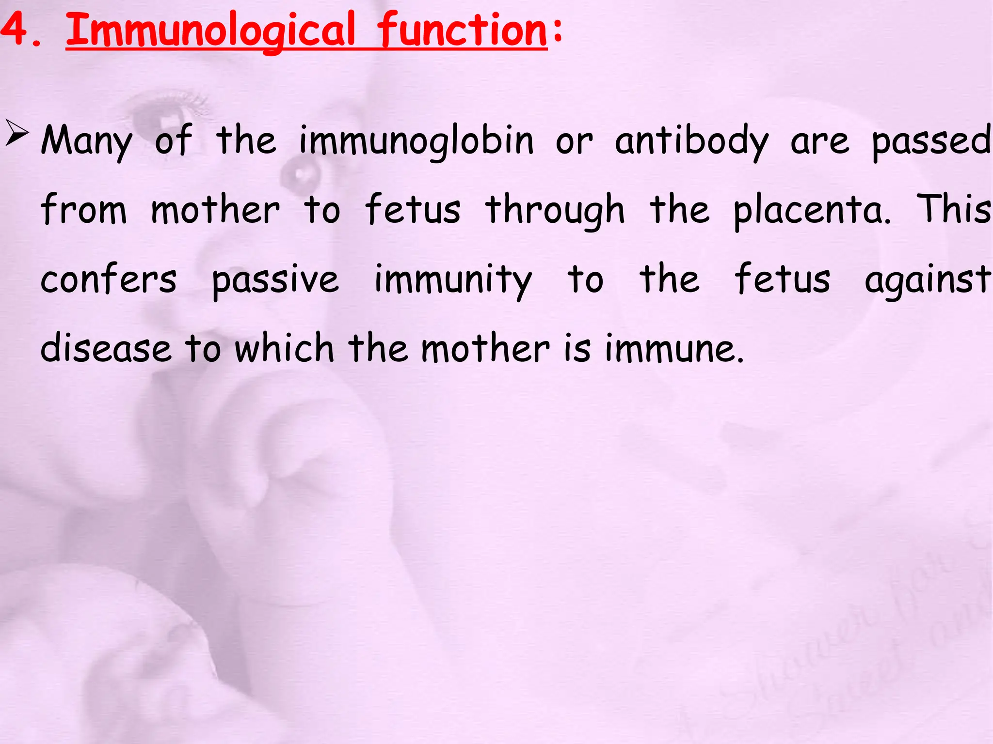 4. Immunological function:
 Many of the immunoglobin or antibody are passed
from mother to fetus through the placenta. This
confers passive immunity to the fetus against
disease to which the mother is immune.
 