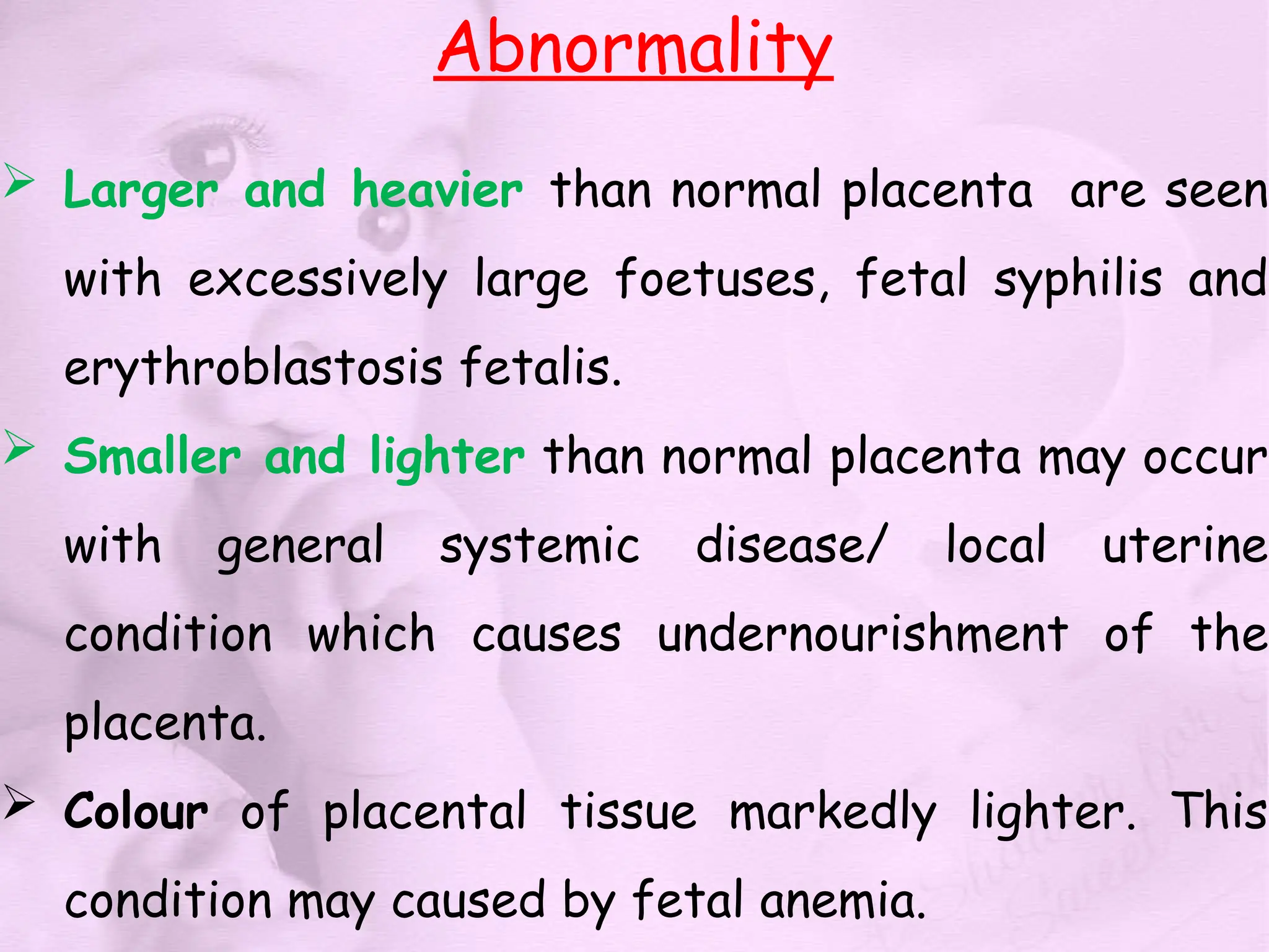 Abnormality
 Larger and heavier than normal placenta are seen
with excessively large foetuses, fetal syphilis and
erythroblastosis fetalis.
 Smaller and lighter than normal placenta may occur
with general systemic disease/ local uterine
condition which causes undernourishment of the
placenta.
 Colour of placental tissue markedly lighter. This
condition may caused by fetal anemia.
 