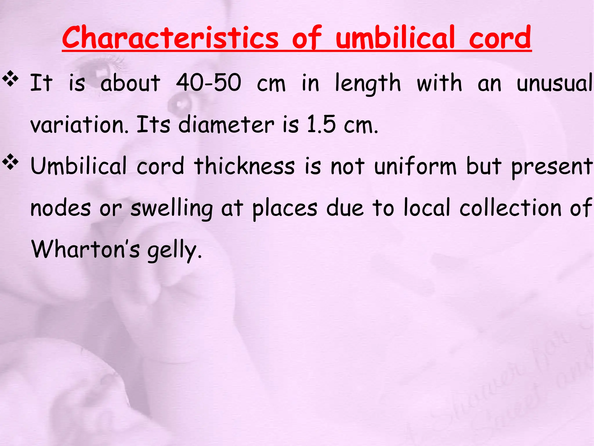 Characteristics of umbilical cord
 It is about 40-50 cm in length with an unusual
variation. Its diameter is 1.5 cm.
 Umbilical cord thickness is not uniform but present
nodes or swelling at places due to local collection of
Wharton’s gelly.
 