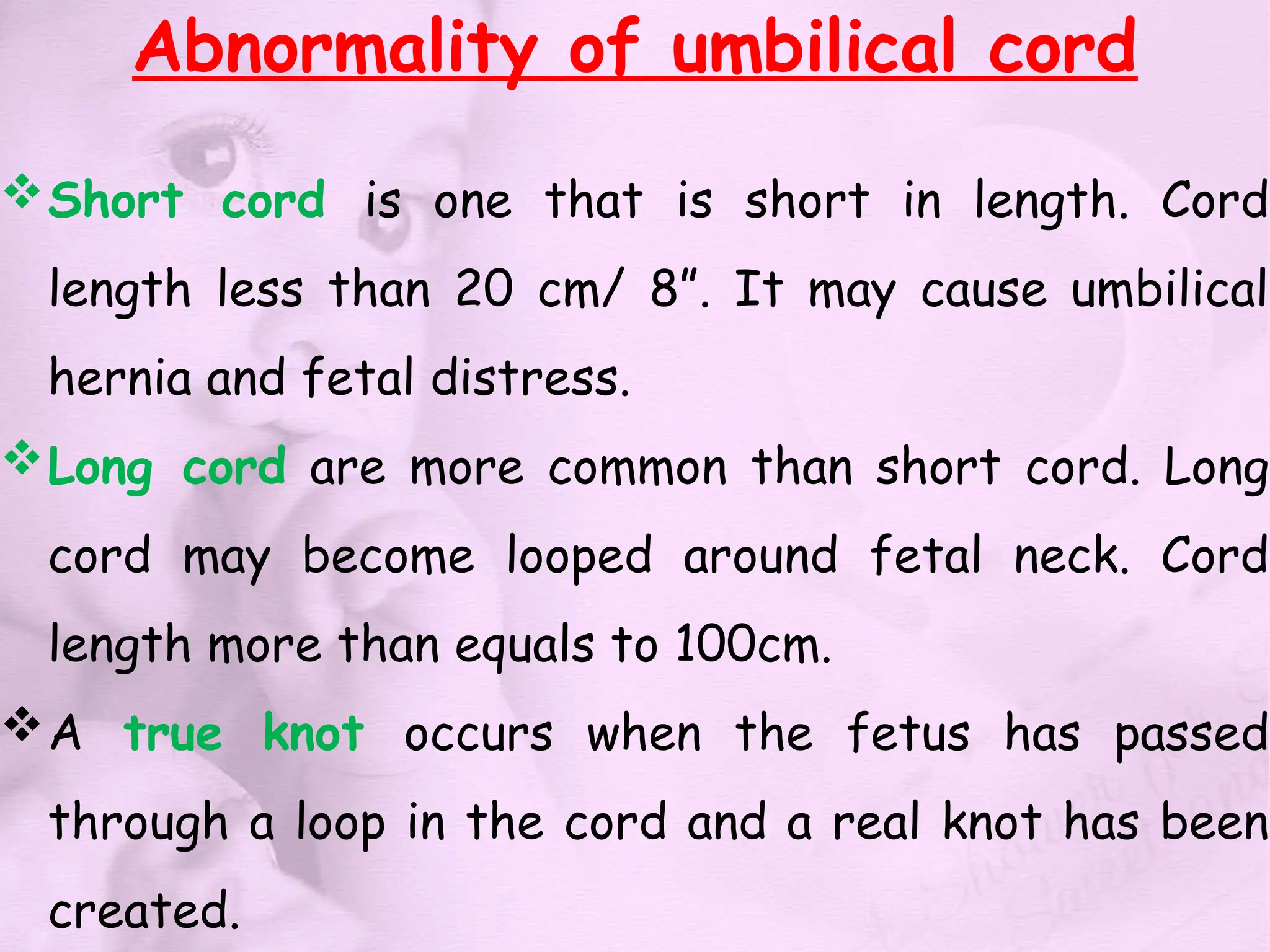 Abnormality of umbilical cord
Short cord is one that is short in length. Cord
length less than 20 cm/ 8”. It may cause umbilical
hernia and fetal distress.
Long cord are more common than short cord. Long
cord may become looped around fetal neck. Cord
length more than equals to 100cm.
A true knot occurs when the fetus has passed
through a loop in the cord and a real knot has been
created.
 