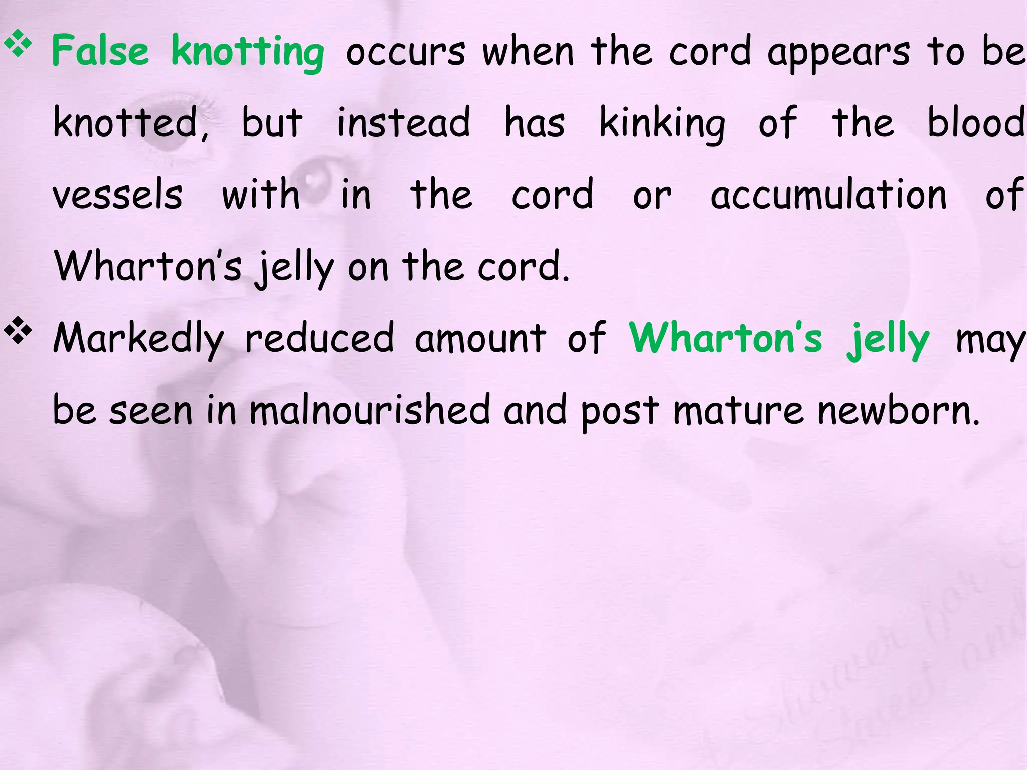  False knotting occurs when the cord appears to be
knotted, but instead has kinking of the blood
vessels with in the cord or accumulation of
Wharton’s jelly on the cord.
 Markedly reduced amount of Wharton’s jelly may
be seen in malnourished and post mature newborn.
 