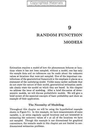 RANDOM FUNCTION
MODELS
Estimation requires a model of how the phenomenon behaves at loca-
tions where it has not been sampled; without a model, one has only
the sample data and no inferences can be made about the unknown
values at locations that were not sampled. One of the important con-
tributions of the geostatistical framework is the emphasis it places on a
statement of the underlying model. Unlike many earlier methods that
do not state the nature of their model, geostatistical estimation meth-
ods clearly state the model on which they are based. In this chapter
we address the issue of modeling. After a brief discussion of deter-
ministic models, we will discuss probabilistic models. We will give a
brief review of the essential concepts of basic probability and show an
example of their application.
The Necessity of Modeling
Throughout this chapter we will be using the hypothetical example
shown in Figure 9.1. In this example, we have measurements of some
variable, TI, at seven regularly spaced locations and are interested in
estimating the unknown values of v at all of the locations we have
not sampled. Though this example is one dimensional for graphical
convenience, the remarks made in this chapter are not limited to one-
dimensional estimation problems.
 