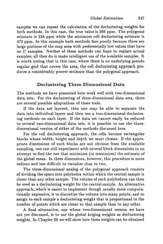 Global Estimation 247
samples we can repeat the calculation of the declustering weights for
both methods. In this case, the true value is 266 ppm. The polygonal
estimate is 338 ppm while the minimum cell declustering estimate is
473 ppm. In this example both methods fare poorly because there are
large portions of the map area with preferentially low values that have
no U samples. Neither of these methods can hope to replace actual
samples; all they do is make intelligent use of the available samples. It
is worth noting that in this case, where there is no underlying pseudo
regular grid that covers the area, the cell declustering approach pro-
duces a considerably poorer estimate than the polygonal approach.
Declustering Three Dimensional Data
The methods we have presented here work well with two-dimensional
data sets. For the declustering of three-dimensional data sets, there
are several possible adaptations of these tools.
If the data are layered, then one may be able to separate the
data into individual layers and then use a two-dimensional decluster-
ing methods on each layer. If the data set cannot easily be reduced
to several two-dimensional data sets, it is possible to use the three-
dimensional version of either of the methods discussed here.
For the cell declustering approach, the cells become rectangular
blocks whose width, height and depth we must choose. If the appro-
priate dimensions of such blocks are not obvious from the available
sampling, one can still experiment with several block dimensions in an
attempt to find the one that minimizes (or maximizes) the estimate of
the global mean. In three dimensions, however, this procedure is more
tedious and less difficult to visualize than in two.
The three-dimensional analog of the polygonal approach consists
of dividing the space into polyhedra within which the central sample is
closer than any other sample. The volume of each polyhedron can then
be used as a declustering weight for the central sample. An alternative
approach, which is easier to implement though usually more computa-
tionally expensive, is to discretize the volume into many points, and to
assign to each sample a declustering weight that is proportional to the
number of points which are closer to that sample than to any other.
A final alternative, one whose twcldimensional version we have
not yet discussed, is to use the global kriging weights as declustering
weights. In Chapter 20 we will show how these weights can be obtained
 