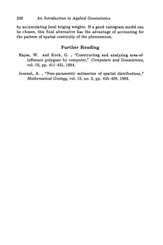 248 An Introduction to Applied Geostatistics
by accumulating local kriging weights. If a good variogram model can
be chosen, this final alternative has the advantage of accounting for
the pattern of spatial continuity of the phenomenon.
Further Reading
Hayes, W. and Koch, G. , “Constructing and analyzing area-of-
influence polygons by computer,” Computers and Geosciences,
V O ~ .10, pp. 411-431, 1984.
Journel, A. , “Non-parametric estimation of spatial distributions,”
Mathematical Geology, vol. 15, no. 3, pp. 445-468, 1983.
 