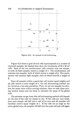 242 A n .Introduction to Applied Geostatistics ,
I I I
I I I
---L--------_---~-------------~---
I I I
I I I
I I I
I I I
I I I
I I I
I I I
I
+
316
I
I
I+
10
I
(533 6 + I
13 +
4 8 I 328
I
I + + I
+ I +
I
I
I 325 I 0
I I I
I I I
II
I I
I I + +
I I 0 273 I
1 ; 2:6 506 529
I n=2 I n=8 I
I+
___-___-____-___-_________________
304
Figure 10.4 An example of cell declustering.
Figure 10.4 shows a grid of such cells superimposed on a number of
clustered samples; the dashed lines show the boundaries of 20 x 20 m2
cells. Each of the two northernmost cells contains only one sample,
so both of these samples receive a weight of 1. The southwestern cell
contains two samples, both of which receive a weight of $.The south-
eastern cell contains eight samples, each of which receives a weight of
8.
Since all samples within a particular cell receive equal weights and
all cells receive a total weight of 1, the cell declustering method can
be viewed as a two step procedure. First, we use our samples to calcu-
late the mean value within moving windows, then we take these mov-
ing window means and use them to calculate the mean of the global
area.
Tlie estimate we get from this cell declustering method will depend
on the size of the cells we choose to use. If the cells are very small,
then each sample will fall into a cell of its own and all samples will
therefore receive equal weights of 1. If the cells are as large as the
entire global area, all samples will fall into the same cell and will again
1
 