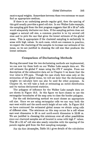Global Estimation 243
receive equal weights. Somewhere between these two extremes we must
find an appropriate medium.
If there is an underlying pseudo regular grid, then the spacing of
this grid usually provides a good cell size. In our Walker Lake example,
the sampling grid from the first program suggests that 20 x 20 m2 cells
would adequately decluster our data. If the sampling pattern does not
suggest a natural cell size, a common practice is to try several cell
sizes and to pick the one that gives the lowest estimate of the global
mean. This is appropriate if the clustered sampling is exclusively in
areas with high values. In such cases, which are common in practice,
we expect the clustering of the samples to increase our estimate of the
mean, so we are justified in choosing the cell size that produces the
lowest estimate.
Comparison of Declustering Methods
Having discussed how the two declustering methods are implemented,
we can now try them both on our Walker Lake sample data set. We
will estimate the global V mean using the 470 V samples. From our
description of the exhaustive data set in Chapter 5 we know that the
true value is 278 ppm. Though the case study here aims only at the
estimation of the global mean, we will see later that the declustering
weights we calculate here can also be used for other purposes. In
Chapter 18, we will take a look at estimating an entire distribution
and its various declustered statistics.
The polygons of influence for the Walker Lake sample data set
are shown in Figure 10.5. In this figure we have chosen to use the
rectangular boundaries of the map area to close the border polygons.
For the cell declustering method we must choose an appropriate
cell size. Since we are using rectangular cells we can vary both the
east-west width and the north-south height of our cells. In Figure 10.6
we have contoured the estimated global means we obtain using cells
of different sizes. The minimum on this map occurs for a cell whose
east-west dimension is 20 m and north-south dimension is 23.08 m.
We are justified in choosing this minimum over all other possibilities
since our clustered samples are all located in areas with high V values.
This 20 x 23 m2cell size also nearly coincides with the spacing of the
pseudo regular grid from the first sampling campaign.
For the first 20 samples, Table 10.1 gives details of the calculation
 