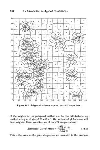 244 A n Introduction to Applied Ceostatistics
0
Figure 10.5 Polygon of influence map for the 470 V sample data.
of the weights for the polygonal method and for the cell declustering
method using a cell size of 20 x 23 m2. Our estimated global mean will
be a weighted linear combination of the 470 sample values:
xg;w;* vi
c;L; wj
Estimated Global Mean = (10.1)
This is the same as the general equation we presented in the previous
 