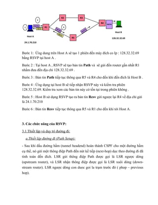R2         R3
                2
                                                        R4
                                                             PATH
              PATH
 1                      R1            3
                 RESV        PA
                               TH                  TH
                                                PA                    Host B
                              RES
                                  V
     Host A
                                          R5                        128.32.32.69
 24.1.70.210



Bước 1: Ứng dung trên Host A sẽ tạo 1 phiên đến máy đích co Ip : 128.32.32.69
bằng RSVP tại host A .

Bước 2 : Tại host A , RSVP sẽ tạo bản tin Path và sẽ gửi đến router gần nhất R1
nhằm đưa đến địa chỉ 128.32.32.69 .

Bước 3 : Bản tin Path tiếp tục thông qua R5 và R4 cho đến khi đến đích là Host B .

Bước 4 : Ứng dụng tại host B sẽ tiếp nhận RSVP này và kiểm tra phiên
128.32.32.69. Kiểm tra xem các bản tin này có tồn tại trong phiên không .

Bước 5 : Host B sử dụng RSVP tạo ra bản tin Resv gửi ngược lại R4 về địa chỉ gửi
là 24.1.70.210

Bước 6 : Bản tin Resv tiếp tục thông qua R5 và R1 cho đến khi tới Host A.



3. Các chức năng của RSVP:

3.1.Thiết lập và duy trì đường đi:

     a.Thiết lập đường đi (Path Setup):

- Sau khi đầu đường hầm (tunnel headend) hoàn thành CSPF cho một đường hầm
cụ thể, nó gửi một thông điệp Path đến nút kế tiếp (next-hop) dọc theo đường đi đã
tính toán đến đích. LSR gửi thông điệp Path được gọi là LSR ngược dòng
(upstream router), và LSR nhận thông điệp được gọi là LSR xuôi dòng (down-
stream router). LSR ngược dòng con duoc goi la trạm trước đó ( phop – previous
hop).
 