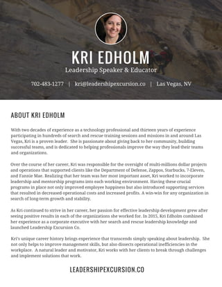 KRI EDHOLM
Leadership Speaker & Educator
702-483-1277 | kri@leadershipexcursion.co | Las Vegas, NV
With two decades of experience as a technology professional and thirteen years of experience
participating in hundreds of search and rescue training sessions and missions in and around Las
Vegas, Kri is a proven leader. She is passionate about giving back to her community, building
successful teams, and is dedicated to helping professionals improve the way they lead their teams
and organizations.
ABOUT KRI EDHOLM
Over the course of her career, Kri was responsible for the oversight of multi-millions dollar projects
and operations that supported clients like the Department of Defense, Zappos, Starbucks, 7-Eleven,
and Fannie Mae. Realizing that her team was her most important asset, Kri worked to incorporate
leadership and mentorship programs into each working environment. Having these crucial
programs in place not only improved employee happiness but also introduced supporting services
that resulted in decreased operational costs and increased profits. A win-win for any organization in
search of long-term growth and stability.
As Kri continued to strive in her career, her passion for effective leadership development grew after
seeing positive results in each of the organizations she worked for. In 2015, Kri Edholm combined
her experience as a corporate executive with her search and rescue leadership knowledge and
launched Leadership Excursion Co.
Kri’s unique career history brings experience that transcends simply speaking about leadership. She
not only helps to improve management skills, but also dissects operational inefficiencies in the
workplace. A natural leader and motivator, Kri works with her clients to break through challenges
and implement solutions that work.
LEADERSHIPEXCURSION.CO
 