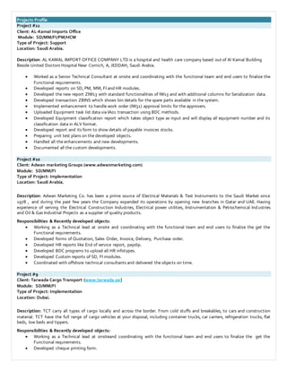 Projects Profile
Project #11
Client: AL-Kamal Imports Office
Module: SD/MM/FI/PM/HCM
Type of Project: Support
Location: Saudi Arabia.
Description: AL KAMAL IMPORT OFFICE COMPANY LTD is a hospital and health care company based out of Al Kamal Building
Beside United Doctors Hospital Near Cornich, A, JEDDAH, Saudi Arabia.
 Worked as a Senior Technical Consultant at onsite and coordinating with the functional team and end users to finalize the
Functional requirements.
 Developed reports on SD, PM, MM, FI and HR modules.
 Developed the new report ZIW13 with standard functionalities of IW13 and with additional columns for Serialization data.
 Developed transaction ZBINS which shows bin details for the spare parts available in the system.
 Implemented enhancement to handle work order (IW32) approval limits for the approvers.
 Uploaded Equipment task list data via IA01 transaction using BDC methods.
 Developed Equipment classification report which takes object type as input and will display all equipment number and its
classification data in ALV format.
 Developed report and its form to show details of payable invoices stocks.
 Preparing unit test plans on the developed objects.
 Handled all the enhancements and new developments.
 Documented all the custom developments.
Project #10
Client: Adwan marketing Groups (www.adwanmarketing.com)
Module: SD/MM/FI
Type of Project: Implementation
Location: Saudi Arabia.
Description: Adwan Marketing Co. has been a prime source of Electrical Materials & Test Instruments to the Saudi Market since
1978 , and during the past few years the Company expanded its operations by opening new branches in Qatar and UAE. Having
experience of serving the Electrical Construction Industries, Electrical power utilities, Instrumentation & Petrochemical Industries
and Oil & Gas Industrial Projects as a supplier of quality products.
Responsibilities & Recently developed objects:
 Working as a Technical lead at onsite and coordinating with the functional team and end users to finalize the get the
Functional requirements.
 Developed forms of Quotation, Sales Order, Invoice, Delivery, Purchase order.
 Developed HR reports like End of service report, payslip.
 Developed BDC programs to upload all HR infotypes.
 Developed Custom reports of SD, FI modules.
 Coordinated with offshore technical consultants and delivered the objects on time.
Project #9
Client: Tarwada Cargo Transport (www.tarwada.ae)
Module: SD/MM/FI
Type of Project: Implementation
Location: Dubai.
Description: TCT carry all types of cargo locally and across the border. From cold stuffs and breakables, to cars and construction
material. TCT have the full range of cargo vehicles at your disposal, including container trucks, car carriers, refrigeration trucks, flat
beds, low beds and tippers.
Responsibilities & Recently developed objects:
 Working as a Technical lead at onsiteand coordinating with the functional team and end users to finalize the get the
Functional requirements.
 Developed cheque printing form.
 